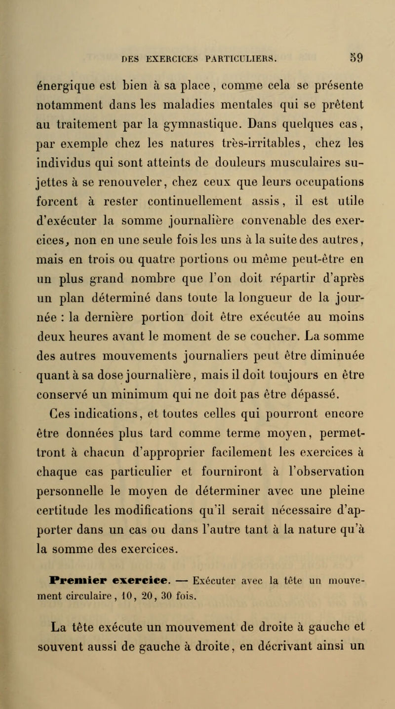 énergique est bien à sa place, comme cela se présente notamment dans les maladies mentales qui se prêtent au traitement par la gymnastique. Dans quelques cas, par exemple chez les natures très-irritables, chez les individus qui sont atteints de douleurs musculaires su- jettes à se renouveler, chez ceux que leurs occupations forcent à rester continuellement assis, il est utile d'exécuter la somme journalière convenable des exer- cices, non en une seule fois les uns à la suite des autres, mais en trois ou quatre portions ou même peut-être en un plus grand nombre que l'on doit répartir d'après un plan déterminé dans toute la longueur de la jour- née : la dernière portion doit être exécutée au moins deux heures avant le moment de se coucher. La somme des autres mouvements journaliers peut être diminuée quant à sa dose journalière, mais il doit toujours en être conservé un minimum qui ne doit pas être dépassé. Ces indications, et toutes celles qui pourront encore être données plus tard comme terme moyen, permet- tront à chacun d'approprier facilement les exercices à chaque cas particulier et fourniront à l'observation personnelle le moyen de déterminer avec une pleine certitude les modifications qu'il serait nécessaire d'ap- porter dans un cas ou dans l'autre tant à la nature qu'à la somme des exercices. Premier exercice. — Exécuter avec la tête un mouve- ment circulaire, 10, 20, 30 fois. La tête exécute un mouvement de droite à gauche et souvent aussi de gauche à droite, en décrivant ainsi un