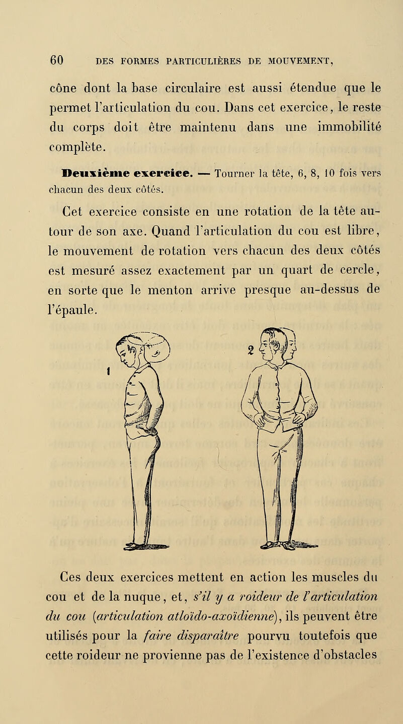 cône dont la base circulaire est aussi étendue que le permet l'articulation du cou. Dans cet exercice, le reste du corps doit être maintenu dans une immobilité complète. Deuxième exercice. — Tourner la tête, 6, 8, 10 fois vers chacun des deux côtés. Cet exercice consiste en une rotation de la tête au- tour de son axe. Quand l'articulation du cou est libre, le mouvement de rotation vers chacun des deux côtés est mesuré assez exactement par un quart de cercle, en sorte que le menton arrive presque au-dessus de l'épaule. Ces deux exercices mettent en action les muscles du cou et de la nuque, et, s'il y a roideur de l'articulation du cou {articulation atloïdo-axoïdiennè), ils peuvent être utilisés pour la faire disparaître pourvu toutefois que cette roideur ne provienne pas de l'existence d'obstacles