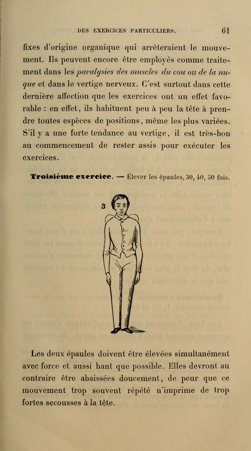 fixes d'origine organique qui arrêteraient le mouve- ment. Ils peuvent encore être employés comme traite- ment dans les paralysies des musc/es du cou ou de la nu- que et dans le vertige nerveux. C'est surtout dans cette dernière affection que les exercices ont un effet favo- rable : en effet, ils habituent peu à peu la tête à pren- dre toutes espèces de positions, même les plus variées. S'il y a une forte tendance au vertige, il est très-bon au commencement de rester assis pour exécuter les exercices. Troisième exercice. — Élever les épaules, 30, 40, 30 fois. Les deux épaules doivent être élevées simultanément avec force et aussi liant que possible. Elles devront au contraire être abaissées doucement, de peur que ce mouvement trop souvent répété n'imprime de trop fortes secousses à la tête.