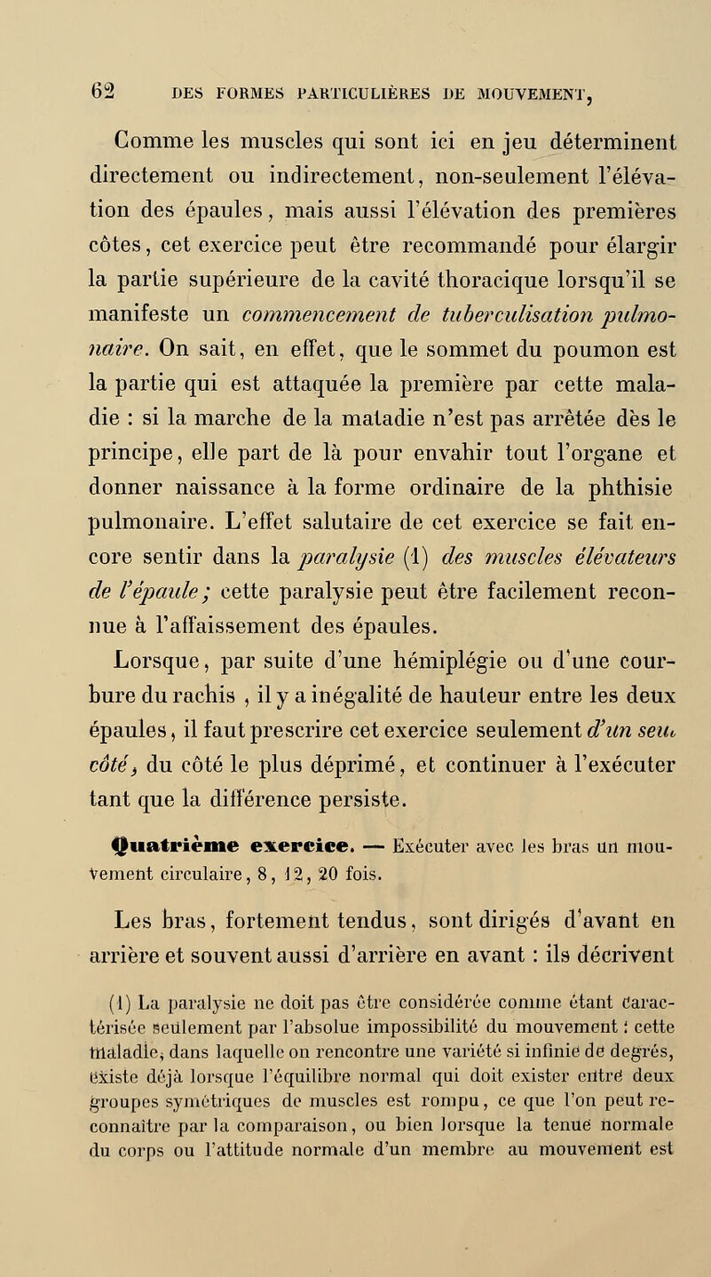 Comme les muscles qui sont ici en jeu déterminent directement ou indirectement, non-seulement l'éléva- tion des épaules, mais aussi l'élévation des premières côtes, cet exercice peut être recommandé pour élargir la partie supérieure de la cavité thoracique lorsqu'il se manifeste un commencement de tuberculisàtion pulmo- naire. On sait, en effet, que le sommet du poumon est la partie qui est attaquée la première par cette mala- die : si la marche de la matadie n'est pas arrêtée dès le principe, elle part de là pour envahir tout l'organe et donner naissance à la forme ordinaire de la phthisie pulmonaire. L'effet salutaire de cet exercice se fait en- core sentir dans la paralysie (1) des muscles élévateurs de l'épaule; cette paralysie peut être facilement recon- nue à l'affaissement des épaules. Lorsque, par suite d'une hémiplégie ou d'une cour- bure du rachis , il y a inégalité de hauteur entre les deux épaules, il faut prescrire cet exercice seulement d'un seiu côté> du côté le plus déprimé, et continuer à l'exécuter tant que la différence persiste. Quatrième exercice. — Exécuter avec les bras un mou- vement circulaire, 8, J 2, 20 fois. Les bras, fortement tendus, sont dirigés d'avant en arrière et souvent aussi d'arrière en avant : ils décrivent (1) La paralysie ne doit pas être considérée comme étant Carac- térisée seulement par l'absolue impossibilité du mouvement ! cette maladie* dans laquelle on rencontre une variété si infinie dd degrés, existe déjà lorsque l'équilibre normal qui doit exister entré deux groupes symétriques de muscles est rompu, ce que l'on peut re- connaître parla comparaison, ou bien lorsque la tenue normale du corps ou l'attitude normale d'un membre au mouvement est