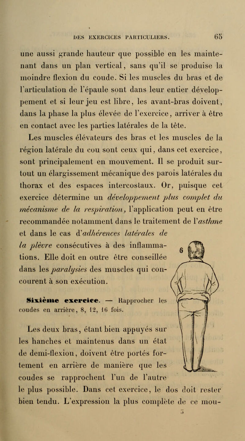 une aussi grande hauteur que possible en les mainte- nant dans un plan vertical, sans qu'il se produise la inoindre flexion du coude. Si les muscles du bras et de l'articulation de l'épaule sont dans leur entier dévelop- pement et si leur jeu est libre, les avant-bras doivent, dans la phase la plus élevée de l'exercice, arriver à être en contact avec les parties latérales de la tète. Les muscles élévateurs des bras et les muscles de la région latérale du cou sont ceux qui, dans cet exercice, sont principalement en mouvement. Il se produit sur- tout un élargissement mécanique des parois latérales du thorax et des espaces intercostaux. Or, puisque cet exercice détermine un développement plus complet du mécanisme de la respiration, l'application peut en être recommandée notamment dans le traitement de Yasthme et dans le cas & adhérences latérales de la plèvre consécutives à des inflamma- tions. Elle doit en outre être conseillée dans les paralysies des muscles qui con- courent à son exécution. Sixième exercice. — Rapprocher les coudes en arrière, 8, 12, 16 fois. Les deux bras, étant bien appuyés sur les hanches et maintenus dans un état de demi-flexion, doivent être portés for- tement en arrière de manière que les coudes se rapprochent l'un de l'autre le plus possible. Dans cet exercice, le dos doit rester bien tendu. L'expression la plus complète de ce mou-