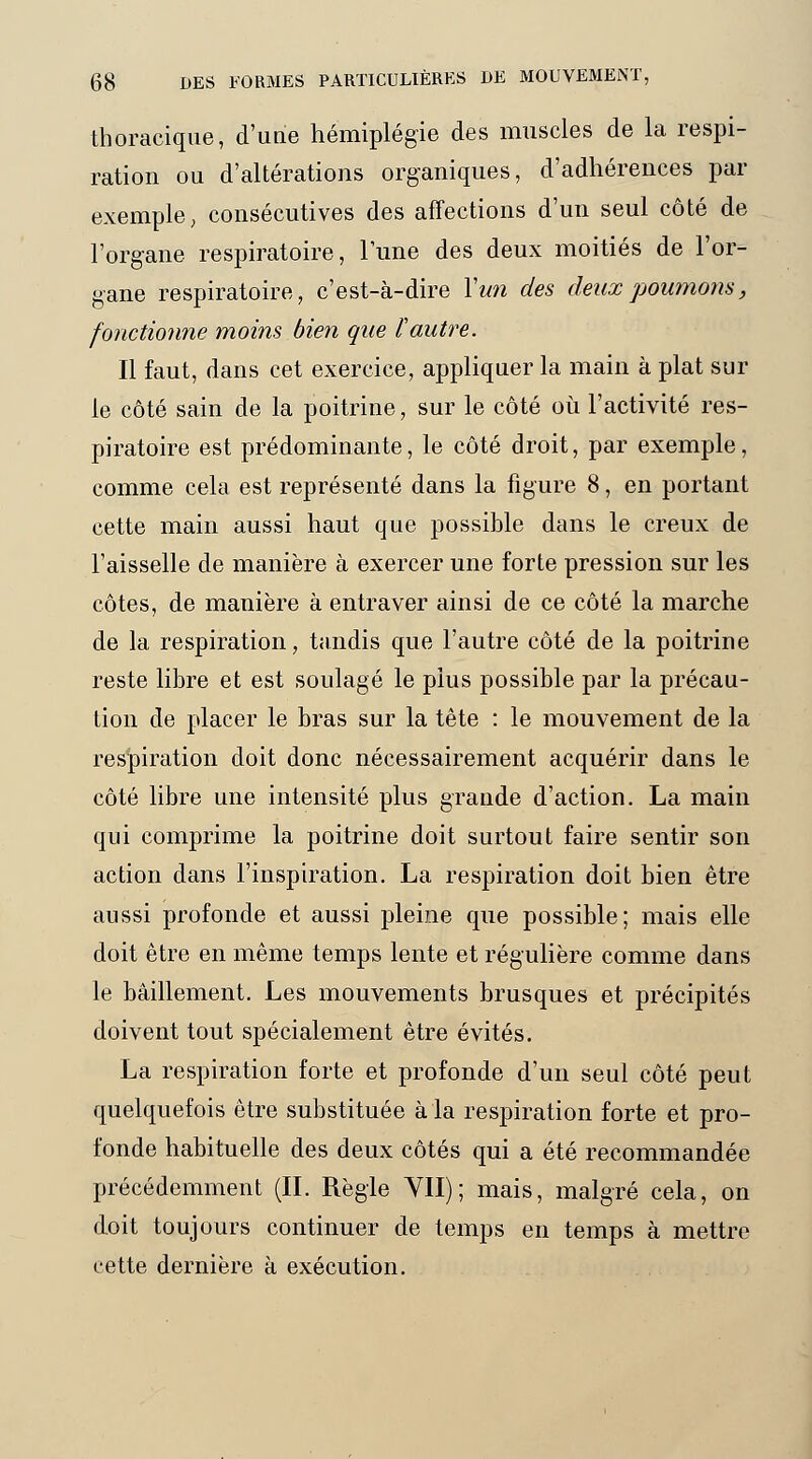 thoracique, d'uiie hémiplégie des muscles de la respi- ration ou d'altérations organiques, d'adhérences par exemple, consécutives des affections d'un seul côté de l'organe respiratoire, lune des deux moitiés de l'or- gane respiratoire, c'est-à-dire Y un des deux poumons, fonctionne moins bien que l'autre. Il faut, dans cet exercice, appliquer la main à plat sui- te côté sain de la poitrine, sur le côté où l'activité res- piratoire est prédominante, le côté droit, par exemple, comme cela est représenté dans la figure 8, en portant cette main aussi haut que possible dans le creux de l'aisselle de manière à exercer une forte pression sur les côtes, de manière à entraver ainsi de ce côté la marche de la respiration, tandis que l'autre côté de la poitrine reste libre et est soulagé le plus possible par la précau- tion de placer le bras sur la tête : le mouvement de la respiration doit donc nécessairement acquérir dans le côté libre une intensité plus grande d'action. La main qui comprime la poitrine doit surtout faire sentir son action dans l'inspiration. La respiration doit bien être aussi profonde et aussi pleine que possible; mais elle doit être en même temps lente et régulière comme dans le bâillement. Les mouvements brusques et précipités doivent tout spécialement être évités. La respiration forte et profonde d'un seul côté peut quelquefois être substituée à la respiration forte et pro- fonde habituelle des deux côtés qui a été recommandée précédemment (IL Règle VII); mais, malgré cela, on doit toujours continuer de temps en temps à mettre cette dernière à exécution.