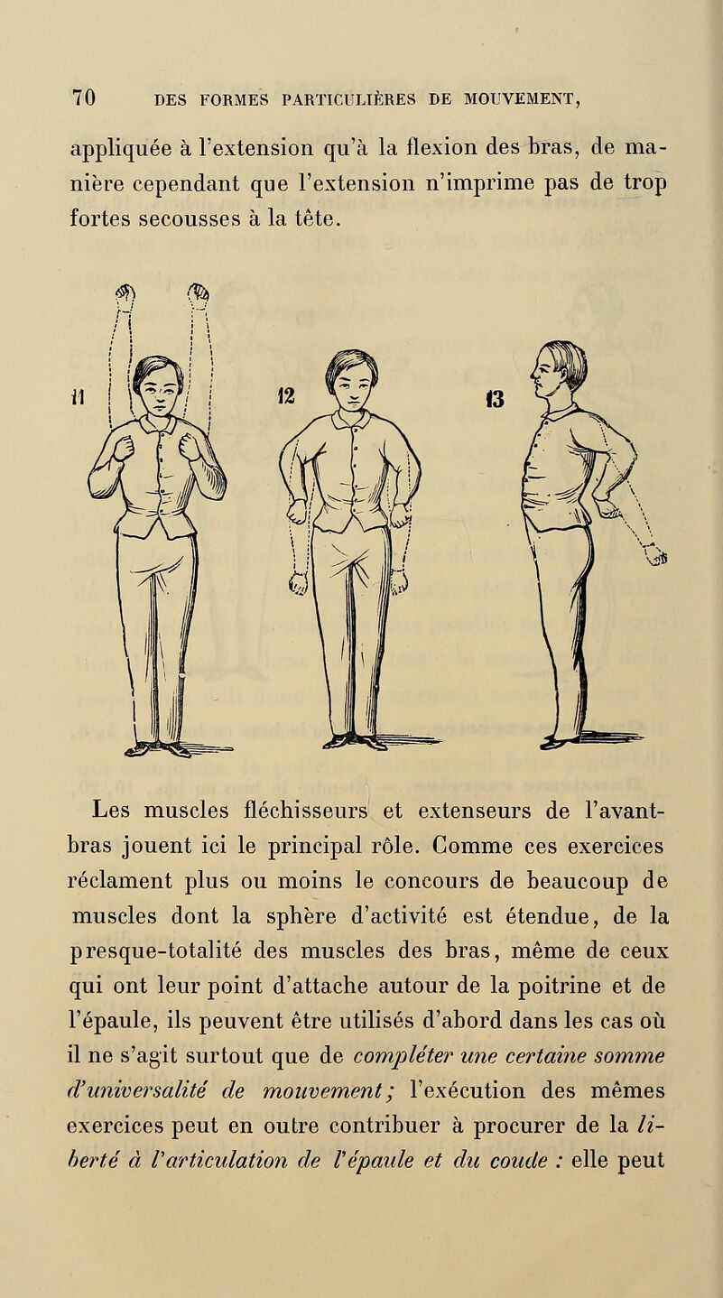 appliquée à l'extension qu'à la flexion des bras, de ma- nière cependant que l'extension n'imprime pas de trop fortes secousses à la tête. 13 Les muscles fléchisseurs et extenseurs de l'avant- bras jouent ici le principal rôle. Comme ces exercices réclament plus ou moins le concours de beaucoup de muscles dont la sphère d'activité est étendue, de la presque-totalité des muscles des bras, même de ceux qui ont leur point d'attache autour de la poitrine et de l'épaule, ils peuvent être utilisés d'abord dans les cas où il ne s'agit surtout que de compléter une certaine somme d'universalité de mouvement ; l'exécution des mêmes exercices peut en outre contribuer à procurer de la li- berté à V'articulation de l'épaule et du coude : elle peut