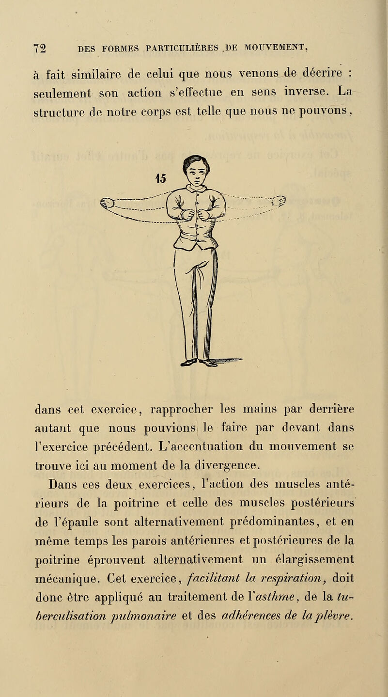 à fait similaire de celui que nous venons de décrire : seulement son action s'effectue en sens inverse. La structure de notre corps est telle que nous ne pouvons, dans cet exercice, rapprocher les mains par derrière autant que nous pouvions le faire par devant dans l'exercice précédent. L'accentuation du mouvement se trouve ici au moment de la divergence. Dans ces deux exercices, l'action des muscles anté- rieurs de la poitrine et celle des muscles postérieurs de l'épaule sont alternativement prédominantes, et en même temps les parois antérieures et postérieures de la poitrine éprouvent alternativement un élargissement mécanique. Cet exercice, facilitant la respiration, doit donc être appliqué au traitement de Y asthme, de la tu- berculisation pulmonaire et des adhérences de la plèvre.