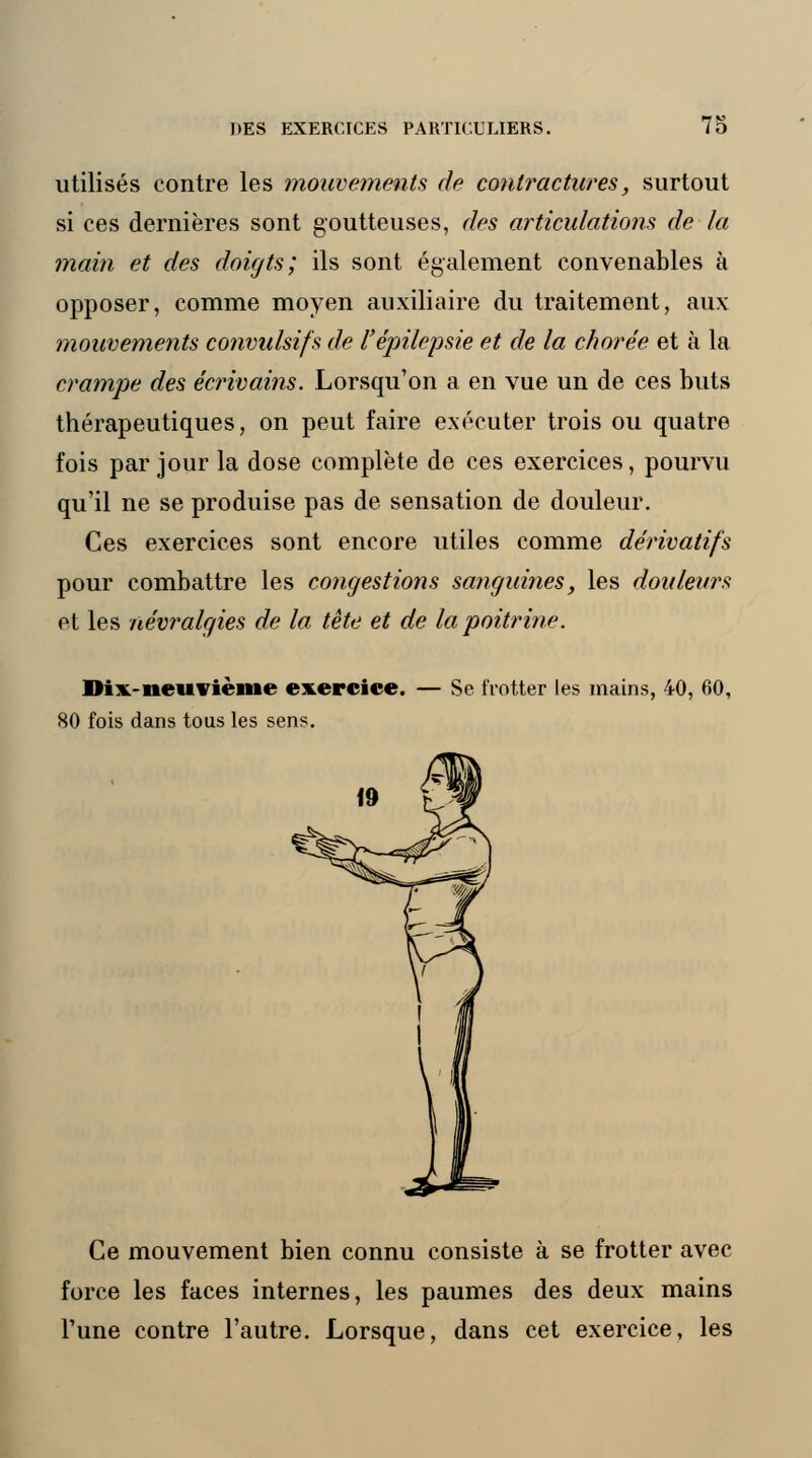 utilisés contre les mouvements de contractures, surtout si ces dernières sont goutteuses, des articulations de la main et des doigts; ils sont également convenables à opposer, comme moyen auxiliaire du traitement, aux mouvements convulsifs de l'épilepsie et de la chorée et à la crampe des écrivains. Lorsqu'on a en vue un de ces buts thérapeutiques, on peut faire exécuter trois ou quatre fois par jour la dose complète de ces exercices, pourvu qu'il ne se produise pas de sensation de douleur. Ces exercices sont encore utiles comme dérivatifs pour combattre les congestions sanguines, les douleurs et les névralgies de la tête et de la poitrine. Dix-neuvième exercice. — Se frotter les mains, 40, 60, 80 fois dans tous les sens. Ce mouvement bien connu consiste à se frotter avec force les faces internes, les paumes des deux mains l'une contre l'autre. Lorsque, dans cet exercice, les