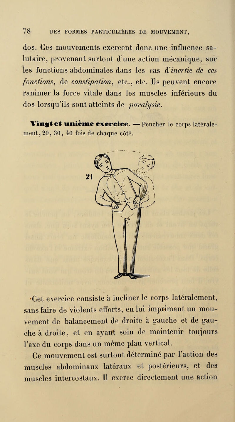 dos. Ces mouvements exercent donc une influence sa- lutaire, provenant surtout d'une action mécanique, sur les fonctions abdominales dans les cas ^inertie de ces fonctions, de constipation, etc., etc. Ils peuvent encore ranimer la force vitale dans les muscles inférieurs du dos lorsqu'ils sont atteints de paralysie. Vingt et unième exercice. —Pencher le corps latérale- ment, 20, 30, 40 fois de chaque côté. •Cet exercice consiste à incliner le corps latéralement, sans faire de violents efforts, en lui imprimant un mou- vement de balancement de droite à gauche et de gau- che à droite, et en ayant soin de maintenir toujours l'axe du corps dans un même plan vertical. Ce mouvement est surtout déterminé par l'action des muscles abdominaux latéraux et postérieurs, et des muscles intercostaux. Il exerce directement une action