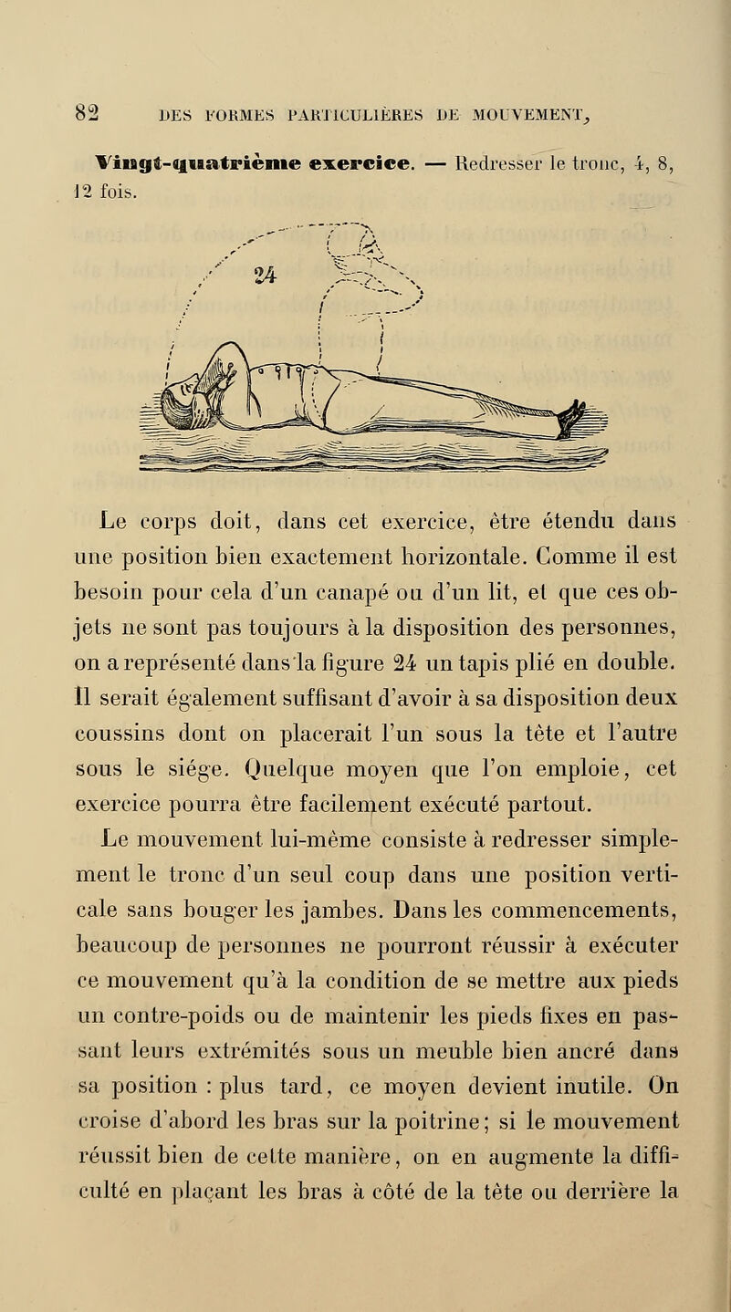 ViiBgft-Cfuatrième exercice. — Redresser le tronc, 4, 12 fois. Le corps doit, dans cet exercice, être étendu dans une position bien exactement horizontale. Comme il est besoin pour cela d'un canapé ou d'un lit, et que ces ob- jets ne sont pas toujours à la disposition des personnes, on a représenté dans la figure 24 un tapis plié en double. Il serait également suffisant d'avoir à sa disposition deux coussins dont on placerait l'un sous la tête et l'autre sous le siège. Quelque moyen que l'on emploie, cet exercice pourra être facilement exécuté partout. Le mouvement lui-même consiste à redresser simple- ment le tronc d'un seul coup dans une position verti- cale sans bouger les jambes. Dans les commencements, beaucoup de personnes ne pourront réussir à exécuter ce mouvement qu'à la condition de se mettre aux pieds un contre-poids ou de maintenir les pieds fixes en pas- sant leurs extrémités sous un meuble bien ancré dans sa position : plus tard, ce moyen devient inutile. On croise d'abord les bras sur la poitrine ; si le mouvement réussit bien de cette manière, on en augmente la diffi- culté en plaçant les bras à côté de la tête ou derrière la