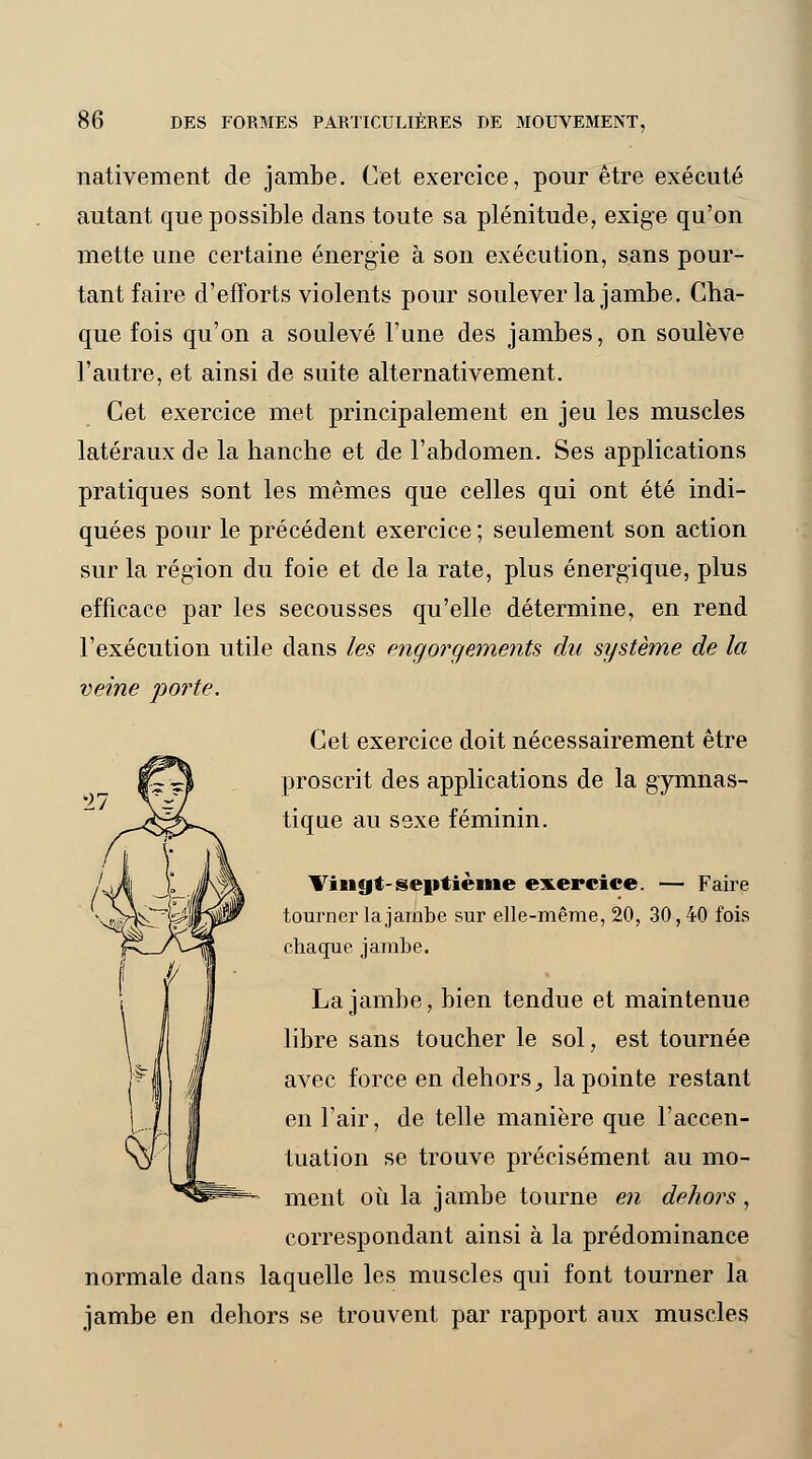 nativement de jambe. Cet exercice, pour être exécuté autant que possible dans toute sa plénitude, exige qu'on mette une certaine énergie à son exécution, sans pour- tant faire d'efforts violents pour soulever la jambe. Cha- que fois qu'on a soulevé l'une des jambes, on soulève l'autre, et ainsi de suite alternativement. Cet exercice met principalement en jeu les muscles latéraux de la hanche et de l'abdomen. Ses applications pratiques sont les mêmes que celles qui ont été indi- quées pour le précédent exercice ; seulement son action sur la région du foie et de la rate, plus énergique, plus efficace par les secousses qu'elle détermine, en rend l'exécution utile clans les engorgements du système de la veine po?*te. Cet exercice doit nécessairement être proscrit des applications de la gymnas- tique au sexe féminin. Vingt-septième exercice. — Faire tourner la jambe sur elle-même, 20, 30, 40 fois chaque jambe. La jambe, bien tendue et maintenue libre sans toucher le sol, est tournée avec force en dehors, la pointe restant en l'air, de telle manière que l'accen- tuation se trouve précisément au mo- ment où la jambe tourne en dehors , correspondant ainsi à la prédominance normale dans laquelle les muscles qui font tourner la jambe en dehors se trouvent par rapport aux muscles