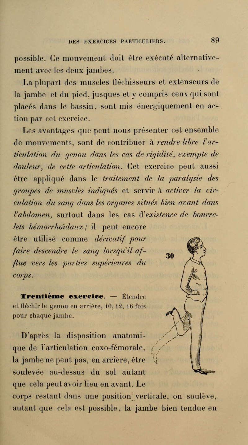 possible. Ce mouvement doit être exécuté alternative- ment avec les deux jambes. La plupart des muscles fléchisseurs et extenseurs de la jambe et du pied, jusques et y compris ceux qui sont placés dans le bassin, sont mis énergiquement en ac- tion par cet exercice. Les avantages que peut nous présenter cet ensemble de mouvements, sont de contribuer à rendre libre l'ar- ticulation du genou dans les cas de rigidité;, exempte de douleur, de cette articulation. Cet exercice peut aussi être appliqué clans le traitement de la paralysie des groupes de muscles indiqués et servir à activer la cir- culation du sang dans les organes situés bien avant dans l'abdomen, surtout dans les cas <¥ existence de bourre- lets hémorrhoïdaux; il peut encore être utilisé comme dérivatif pour faire descendre le sang lorsqu'il af- flue vers les parties supérieures du corps. Trentième exercice. — Étendre et fléchir le genou en arrière, iO, 12, t6 fois pour chaque jambe. D'après la disposition anatomi- que de l'articulation coxo-fémorale, ( la jambe ne peut pas, en arrière, être Vi soulevée au-dessus du sol autant que cela peut avoir lieu en avant. Le corps restant dans une position verticale, on soulève, autant que cela est possible, la jambe bien tendue en