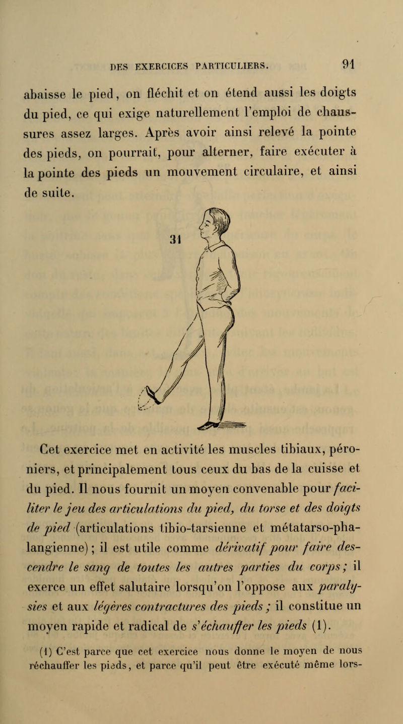 abaisse le pied, on fléchit et on étend aussi les doigts du pied, ce qui exige naturellement l'emploi de chaus- sures assez larges. Après avoir ainsi relevé la pointe des pieds, on pourrait, pour alterner, faire exécuter à la pointe des pieds un mouvement circulaire, et ainsi de suite. Cet exercice met en activité les muscles tibiaux, péro- niers, et principalement tous ceux du bas de la cuisse et du pied. Il nous fournit un moyen convenable pour/«cz- literle jeu des articulations du pied, du torse et des doigts de pied (articulations tibio-tarsienne et métatarso-pha- langienne); il est utile comme dérivatif pour faire des- cendre le sang de toutes les autres parties du corps; il exerce un effet salutaire lorsqu'on l'oppose aux paraly- sies et aux légères contractures des pieds ; il constitue un moyen rapide et radical de s'échauffer les pieds (1). (I) C'est parce que cet exercice nous donne le mojren de nous réchauffer les piads, et parce qu'il peut être exécuté même lors-