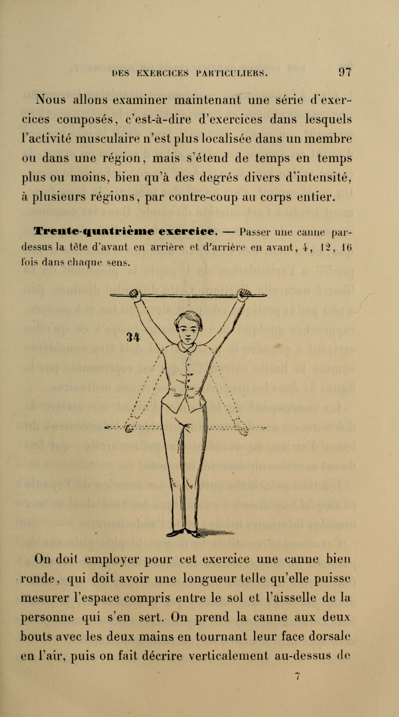 Nous allons examiner maintenant une série d'exer- cices composés, c'est-à-dire d'exercices dans lesquels l'activité musculaire n'est plus localisée dans un membre ou dans une région, mais s'étend de temps en temps plus ou moins, bien qu'à des degrés divers d'intensité, à plusieurs régions, par contre-coup au corps entier. Treille quatrième exercice. — Passer une canne par- dessus la tête d'avant en arrière et d'arrière en avant, 4, 12, l(i fois dans chaque sens. fffr—. On doit employer pour cet exercice une canne bien ronde, qui doit avoir une longueur telle qu'elle puisse mesurer l'espace compris entre le sol et l'aisselle de la personne qui s'en sert. On prend la canne aux deux bouts avec les deux mains en tournant leur face dorsale en l'air, puis on fait décrire verticalement au-dessus de