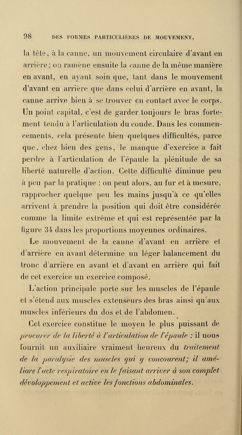 la tète, à la canne, un mouvement circulaire d'avant en arrière ; un ramène ensuite la canne de la même manière en avant, en ayant soin que, tant dans le mouvement d'avant en arrière que dans celui d'arrière en avant, la canne arrive bien à se trouver en contact avec le corps. Un point capital, c'est de garder toujours le bras forte- ment tendu à l'articulation du coude. Dans les commen- cements, cela présente bien quelques difficultés, parce que, chez bien des gens, le manque d'exercice a fait perdre à l'articulation de l'épaule la plénitude de sa liberté naturelle d'action. Cette difficulté diminue peu à peu par la pratique : on peut alors, au fur et à mesure, rapprocher quelque peu les mains jusqu'à ce qu'elles arrivent à prendre la position qui doit être considérée comme la limite extrême et qui est représentée par la ligure 34 dans les proportions moyennes ordinaires. Le mouvement de la canne d'avant en arrière et d'arrière en avant détermine un léger balancement du tronc d'arrière en avant et d'avant en arrière qui fait de cet exercice un exercice composé. L'action principale porte sur les muscles de l'épaule et s'étend aux muscles extenseurs des bras ainsi qu'aux muscles inférieurs du dos et de l'abdomen. Cet exercice constitue le moyen le plus puissant de procurer de la liberté, à Varticulation de l'épaule : il nous fournit un auxiliaire vraiment heureux du traitement de la paralysie des muscles qui y concourent; il amé- liore Pacte respiratoire en le faisant arriver à son complet développement et active les fonctions abdominales.