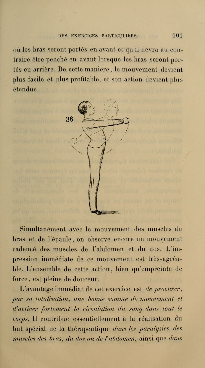 où les bras seront portés en avant et qu'il devra au con- traire être penché en avant lorsque les bras seront por- tés en arrière. De cette manière, le mouvement devient plus facile et plus profitable, et son action devient plus étendue. 36 Simultanément avec le mouvement des muscles du bras et de l'épaule, on observe encore un mouvement cadencé des muscles de l'abdomen et du dos. L'im- pression immédiate de ce mouvement est très-agréa- ble. L'ensemble de cette action, bien qu'empreinte de force, est pleine de douceur. L'avantage immédiat de cet exercice est de procurer, par sa totalisation, une bonne somme de mouvement et d'activer fortement la, circulation du sang dans tout le corps. Il contribue essentiellement à la réalisation du but spécial de la thérapeutique dans les paralysies des muscles des bras, du dos ou de rabdomen, ainsi que dans