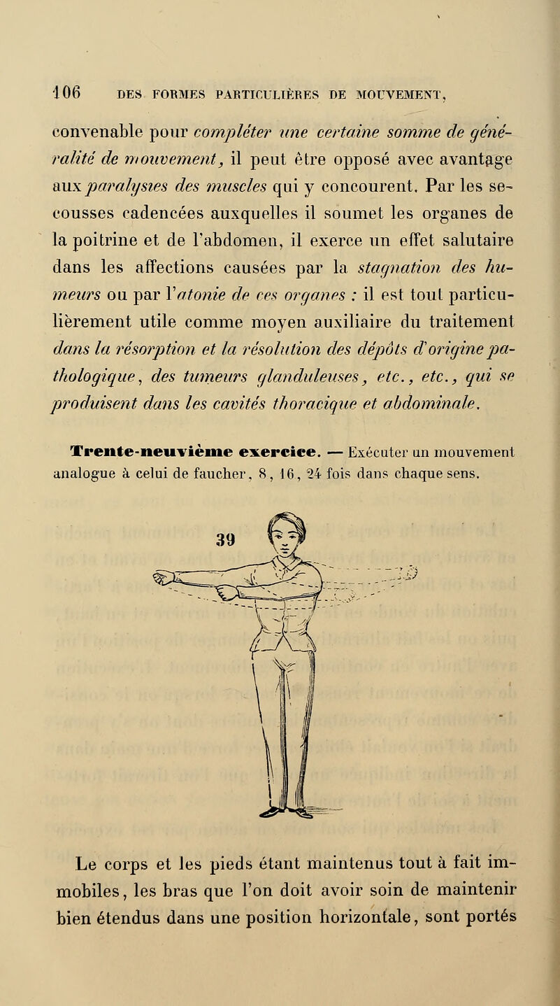 convenable pour complète?* une certaine somme de géné- ralité de mouvement, il peut être opposé avec avantage aux paralysies des muscles qui y concourent. Par les se- cousses cadencées auxquelles il soumet les organes de la poitrine et de l'abdomen, il exerce un effet salutaire dans les affections causées par la stagnation des hu- meurs ou par Xatonie de ces organes : il est toul particu- lièrement utile comme moyen auxiliaire du traitement dans la résorption et la résolution des dépôts d1 origine pa- thologique, des tumeurs glanduleuses, etc., etc., qui se produisent dans les cavités thoracique et abdominale. Trente-neuvième exercice. — Exécuter an mouvement analogue à celui de faucher. 8, 16., 24 fois dans chaque sens. :i0 Le corps et les pieds étant maintenus tout à fait im- mobiles , les bras que l'on doit avoir soin de maintenir bien étendus dans une position horizontale, sont portés