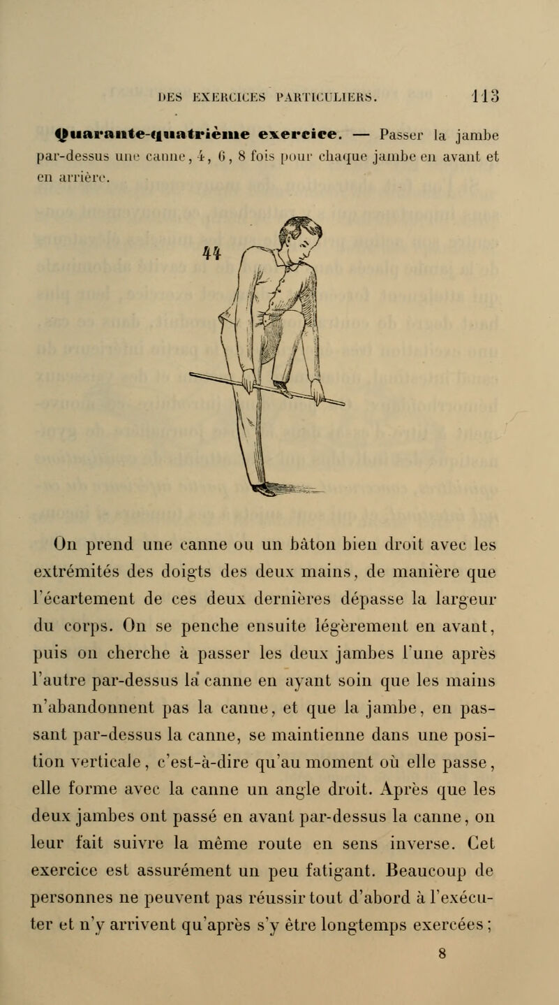 Oiias*s«iite-quatrième exercice. — Passer la jambe par-dessus une canne, i-, 6, 8 fois pour chaque jambe en avant et en arrière. On prend une canne un un bâton bien droit avec les extrémités des doigts des deux mains, de manière que l'écartement de ces deux dernières dépasse la largeur du corps. On se penche ensuite légèrement en avant, puis on cherche à passer les deux jambes l'une après l'autre par-dessus la canne en ayant soin que les mains n'abandonnent pas la canne, et que la jambe, en pas- sant par-dessus la canne, se maintienne dans une posi- tion verticale, c'est-à-dire qu'au moment où elle passe, elle forme avec la canne un angle droit. Après que les deux jambes ont passé en avant par-dessus la canne, on leur fait suivre la même route en sens inverse. Cet exercice est assurément un peu fatigant. Beaucoup de personnes ne peuvent pas réussir tout d'abord à l'exécu- ter et n'y arrivent qu'après s'y être longtemps exercées ;