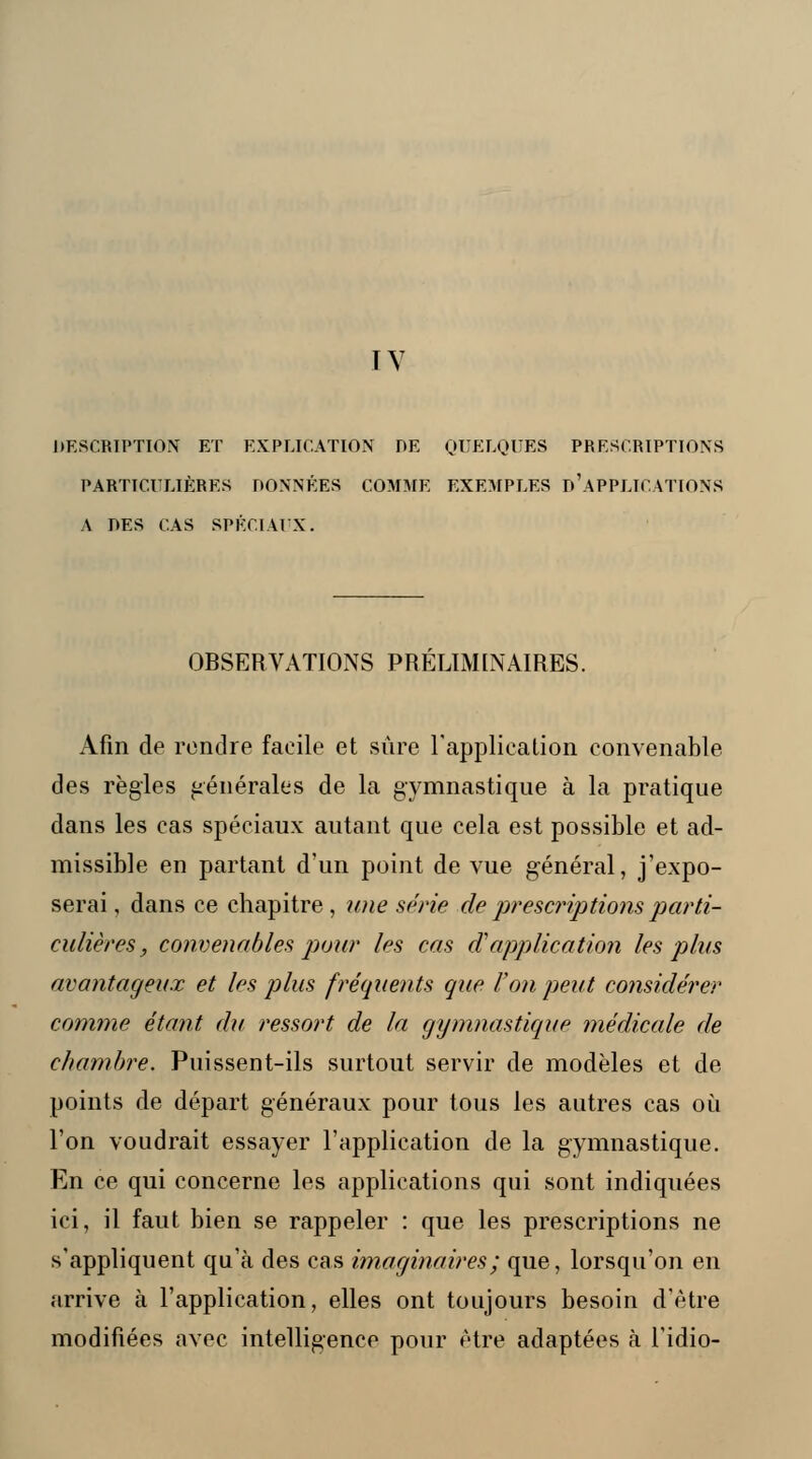 TV DESCRIPTION ET EXPLICATION DE QUELQUES PRESCRIPTIONS PARTICULIÈRES DONNÉES COMME EXEMPLES D'APPLICATIONS A DES CAS SPÉCIAUX. OBSERVATIONS PRÉLIMINAIRES. Afin de rendre facile et sûre l'application convenable des règles générales de la gymnastique à la pratique dans les cas spéciaux autant que cela est possible et ad- missible en partant d'un point de vue général, j'expo- serai , dans ce chapitre, une série de prescriptions parti- culières, convenables pour les cas d'application les plus avantageux et les plus fréquents que l'on peut considérer comme étant du ressort de la gymnastique médicale de chambre. Puissent-ils surtout servir de modèles et de points de départ généraux pour tous les autres cas où l'on voudrait essayer l'application de la gymnastique. En ce qui concerne les applications qui sont indiquées ici, il faut bien se rappeler : que les prescriptions ne s'appliquent qu'à des cas imaginaires ; que, lorsqu'on en arrive à l'application, elles ont toujours besoin d'être modifiées avec intelligence pour être adaptées à l'idio-