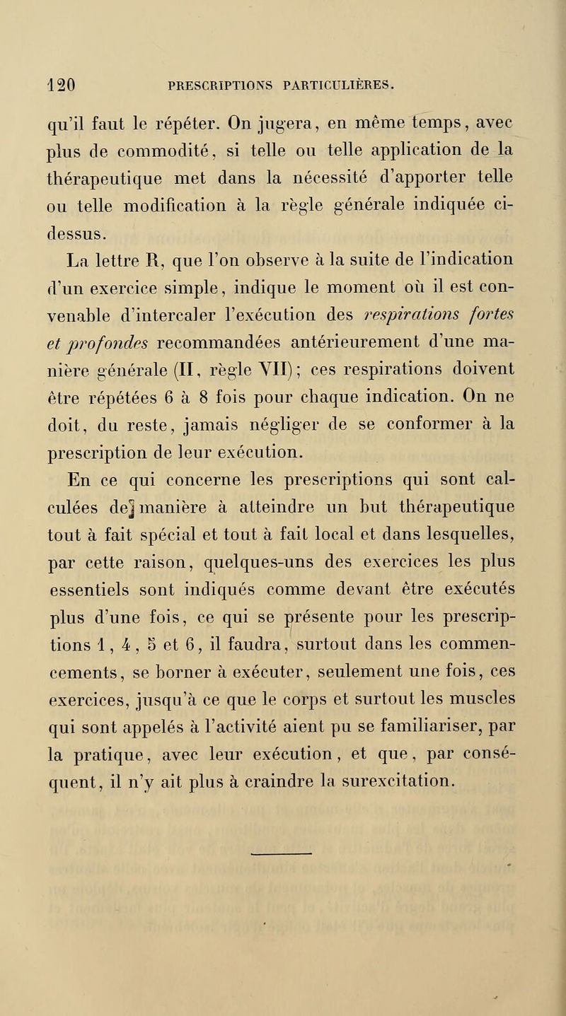 qu'il faut le répéter. On jugera, en même temps, avec plus de commodité, si telle ou telle application de la thérapeutique met dans la nécessité d'apporter telle ou telle modification à la règle générale indiquée ci- dessus. La lettre R, que l'on observe à la suite de l'indication d'un exercice simple, indique le moment où il est con- venable d'intercaler l'exécution des respirations fortes et jirofondes recommandées antérieurement d'une ma- nière générale (II, règle VII) ; ces respirations doivent être répétées 6 à 8 fois pour chaque indication. On ne doit, du reste, jamais négliger de se conformer à la prescription de leur exécution. En ce qui concerne les prescriptions qui sont cal- culées de] manière à atteindre un but thérapeutique tout à fait spécial et tout à fait local et dans lesquelles, par cette raison, quelques-uns des exercices les plus essentiels sont indiqués comme devant être exécutés plus d'une fois, ce qui se présente pour les prescrip- tions 1, 4, 5 et 6, il faudra, surtout dans les commen- cements, se borner à exécuter, seulement une fois, ces exercices, jusqu'à ce que le corps et surtout les muscles qui sont appelés à l'activité aient pu se familiariser, par la pratique, avec leur exécution , et que, par consé- quent, il n'y ait plus à craindre la surexcitation.