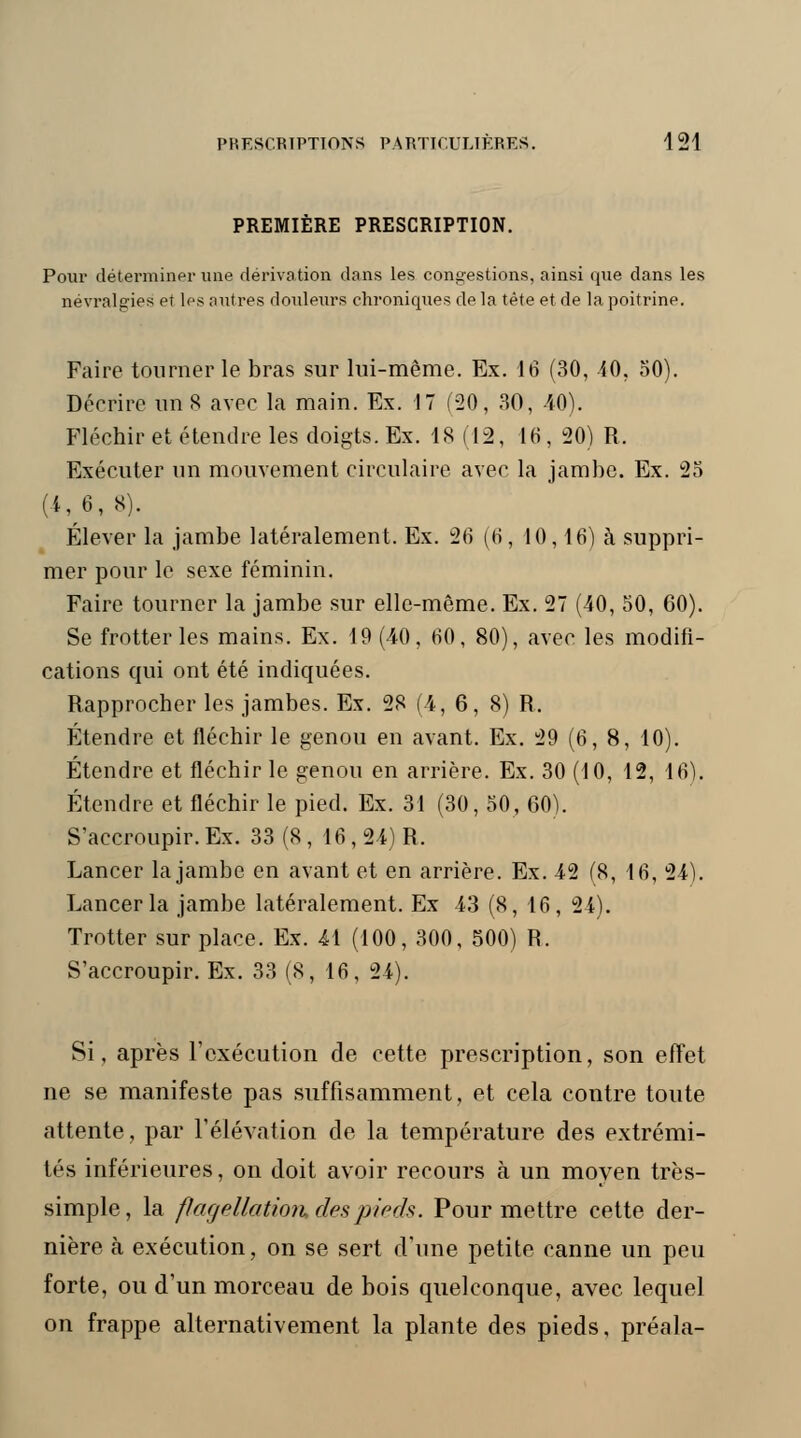 PREMIÈRE PRESCRIPTION. Pour déterminer une dérivation dans les congestions, ainsi que clans les névralgies et les autres douleurs chroniques de la tète et de la poitrine. Faire tourner le bras sur lui-même. Ex. 16 (30, 10, 50). Décrire un 8 avec la main. Ex. 17 (20, 30, 40). Fléchir et étendre les doigts. Ex. 18 (12, 16, 20) R. Exécuter un mouvement circulaire avec la jambe. Ex. 25 (4,6, 8). Élever la jambe latéralement. Ex. 26 (6, 10,16) à suppri- mer pour le sexe féminin. Faire tourner la jambe sur elle-même. Ex. 27 (40, 50, 60). Se frotter les mains. Ex. 19 (40, H0, 80), avec les modifi- cations qui ont été indiquées. Rapprocher les jambes. Ex. 28 (4, 6, 8) R. Étendre et fléchir le genou en avant. Ex. 29 (6, 8, 10). Étendre et fléchir le genou en arrière. Ex. 30 (10, 12, 16), Étendre et fléchir le pied. Ex. 31 (30, 50, 60). S'accroupir. Ex. 33 (8,16, 24) R. Lancer la jambe en avant et en arrière. Ex. 42 (8, 16, 24). Lancer la jambe latéralement. Ex 43 (8, 16, 24). Trotter sur place. Ex. 41 (100, 300, 500) R. S'accroupir. Ex. 33 (8, 16, 24). Si, après l'exécution de cette prescription, son effet ne se manifeste pas suffisamment, et cela contre toute attente, par l'élévation de la température des extrémi- tés inférieures, on doit avoir recours à un moyen très- simple, la flagellation des pieds. Pour mettre cette der- nière à exécution, on se sert d'une petite canne un peu forte, ou d'un morceau de bois quelconque, avec lequel on frappe alternativement la plante des pieds, préala-