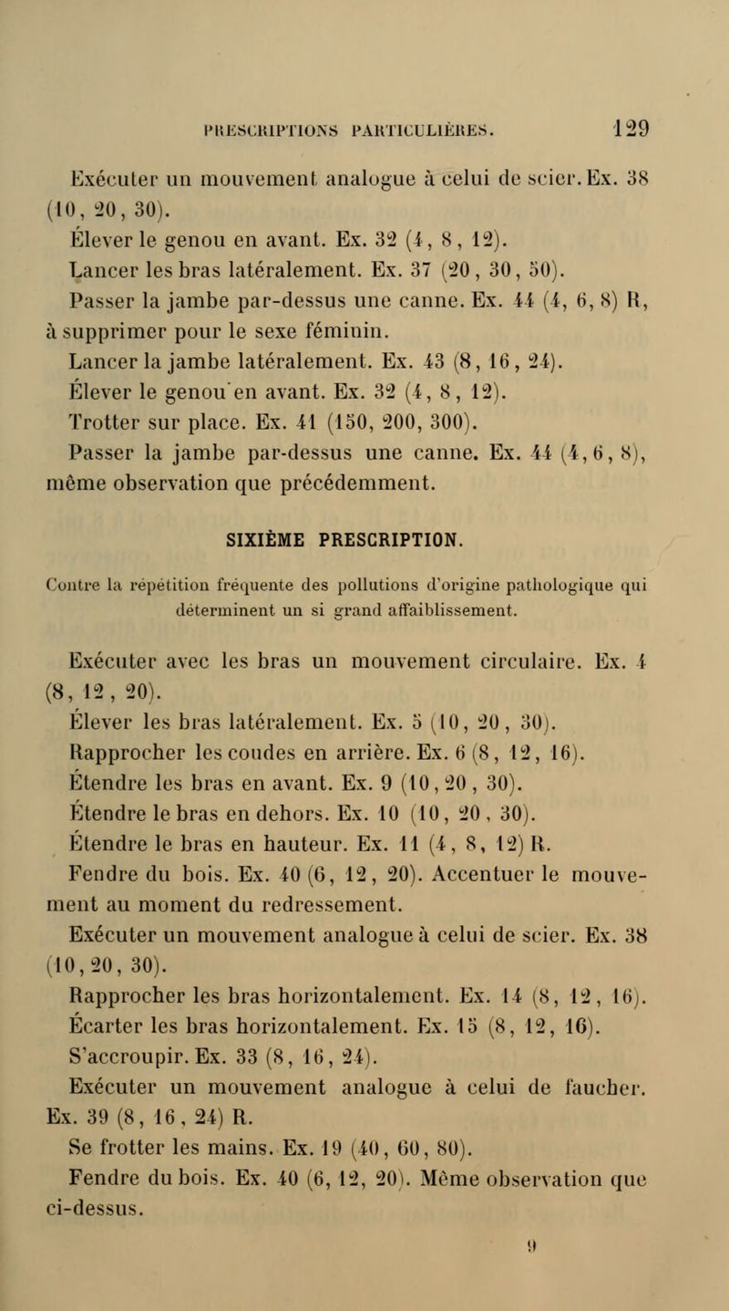 Exécuter un mouvement analogue à celui de scier. Ex. 38 (10, 20, 30). Élever le genou en avant. Ex. 32 (4, 8, 12). Lancer les bras latéralement. Ex. 37 (20, 30, 50). Passer la jambe par-dessus une canne. Ex. 44 (4, 6, 8) R, à supprimer pour le sexe féminin. Lancer la jambe latéralement. Ex. 43 (8, 16, 24). Élever le genou'en avant. Ex. 32 (4, 8, 12). Trotter sur place. Ex. 41 (150, 200, 300). Passer la jambe par-dessus une canne. Ex. 44 (4,6, 8), même observation que précédemment. SIXIÈME PRESCRIPTION. Contre la répétition fréquente des pollutions d'origine pathologique qui déterminent un si grand affaiblissement. Exécuter avec les bras un mouvement circulaire. Ex. 4 (8, 12, 20). Élever les bras latéralement. Ex. 5 (10, 20, 30). Rapprocher les coudes en arrière. Ex. 6 (8, 12, 16). Étendre les bras en avant. Ex. 9 (10, 20 , 30). Étendre le bras en dehors. Ex. 10 (10, 20, 30). Étendre le bras en hauteur. Ex. 11 (4, 8, 12) R. Fendre du bois. Ex. 40 (6, 12, 20). Accentuer le mouve- ment au moment du redressement. Exécuter un mouvement analogue à celui de scier. Ex. 38 (10,20, 30). Rapprocher les bras horizontalement. Ex. 14 (8, 12, 16). Écarter les bras horizontalement. Ex. 15 (8, 12, 16). S'accroupir. Ex. 33 (8, 16, 24). Exécuter un mouvement analogue à celui de faucher. Ex. 39 (8, 16, 24) R. Se frotter les mains. Ex. 19 (40, 60, 80). Fendre du bois. Ex. 40 (6, 12, 20). Môme observation que ci-dessus.