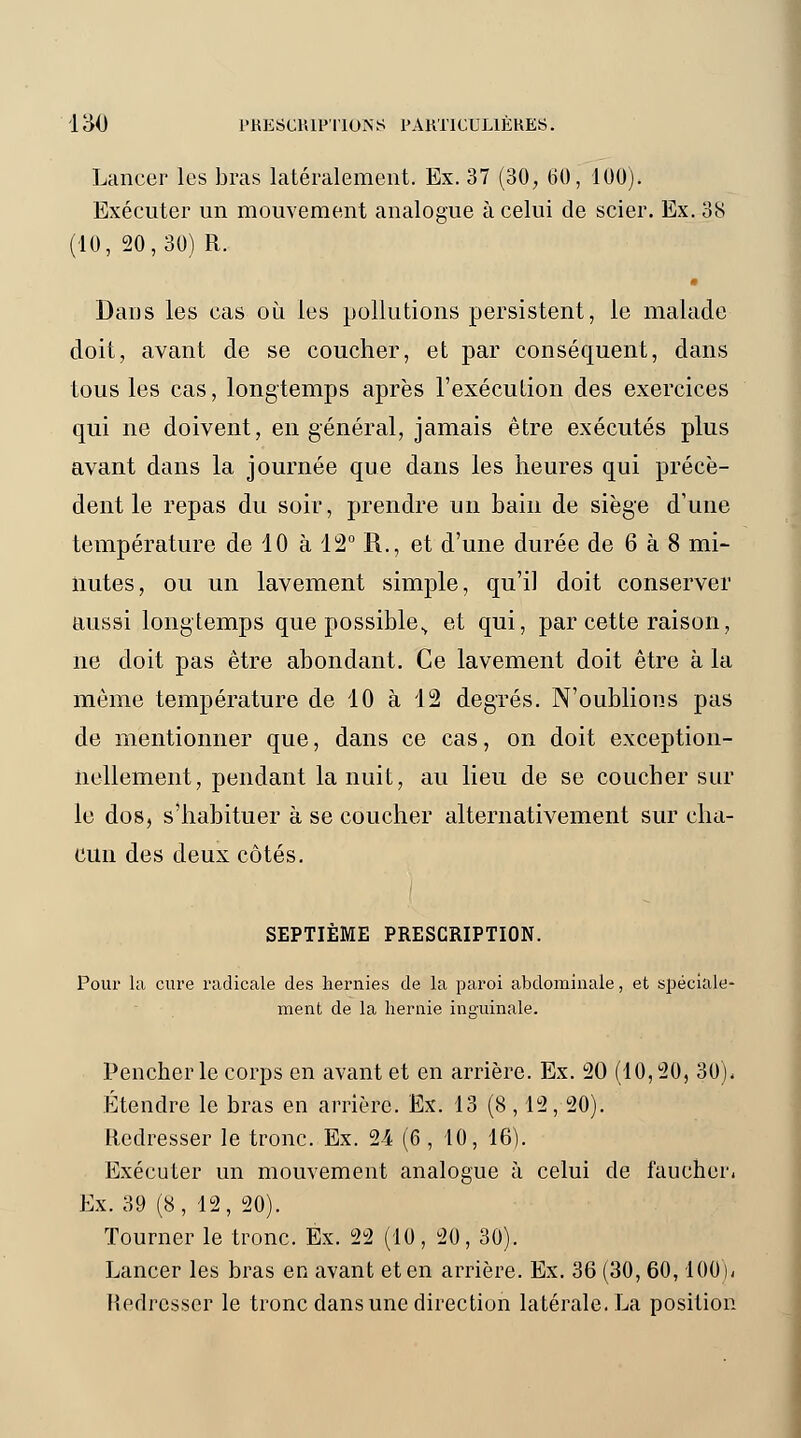 Lancer les bras latéralement. Ex. 37 (30, 60, 100) Exécuter ur 10, 20,30) R Exécuter un mouvement analogue à celui de scier. Ex. 38 Dans les cas où les pollutions persistent, le malade doit, avant de se coucher, et par conséquent, dans tous les cas, longtemps après l'exécution des exercices qui ne doivent, en général, jamais être exécutés plus avant dans la journée que dans les heures qui précè- dent le repas du soir, prendre un bain de siège d'une température de 10 à 12° R., et d'une durée de 6 à 8 mi- nutes, ou un lavement simple, qu'il doit conserver aussi longtemps que possible., et qui, par cette raison, ne doit pas être abondant. Ce lavement doit être à la même température de 10 à 12 degrés. N'oublions pas de mentionner que, dans ce cas, on doit exception- nellement, pendant la nuit, au lieu de se coucher sur le dos, s'habituer à se coucher alternativement sur cha- cun des deux côtés. SEPTIÈME PRESCRIPTION. Pour la cure radicale des hernies de la paroi abdominale, et spéciale- ment de la hernie inguinale. Pencher le corps en avant et en arrière. Ex. 120 (10, 20, 30). Étendre le bras en arrière. Ex. 13 (8,12, 20). Redresser le tronc. Ex. 24 (6 , 10, 16). Exécuter un mouvement analogue à celui de faucher. Ex. 39 (8, 12, 20). Tourner le tronc. Ex. 22 (10, 20, 30). Lancer les bras en avant et en arrière. Ex. 36 (30, 60, 100). Redresser le tronc dans une direction latérale. La position