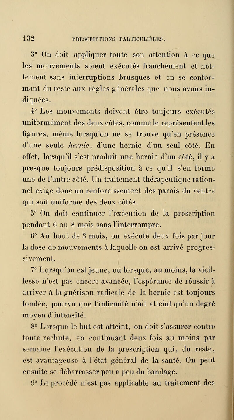 3° On doit appliquer toute son attention à ce que les mouvements soient exécutés franchement et net- tement sans interruptions brusques et en se confor- mant du reste aux règles générales que nous avons in- diquées. 4° Les mouvements doivent être toujours exécutés uniformément des deux côtés, comme le représentent les figures, même lorsqu'on ne se trouve qu'en présence d'une seule hernie, d'une hernie d'un seul côté. En effet, lorsqu'il s'est produit une hernie d'un côté, il y a presque toujours prédisposition à ce qu'il s'en forme une de l'autre côté. Un traitement thérapeutique ration- nel exige donc un renforcissement des parois du ventre qui soit uniforme des deux côtés. 5° On doit continuer l'exécution de la prescription pendant 6 ou 8 mois sans l'interrompre. 6° Au bout de 3 mois, on exécute deux fois par jour la dose de mouvements à laquelle on est arrivé progres- sivement. 7° Lorsqu'on est jeune, ou lorsque, au moins, la vieil- lesse n'est pas encore avancée, l'espérance de réussir à arriver à la guérison radicale de la hernie est toujours fondée, pourvu que l'infirmité n'ait atteint qu'un degré moyen d'intensité. 8° Lorsque le but est atteint, on doit s'assurer contre toute rechute, en continuant deux fois au moins par semaine l'exécution de la prescription qui, du reste, est avantageuse à l'état général de la santé. On peut ensuite se débarrasser peu à peu du bandage. 9° Le procédé n'est pas applicable au traitement des