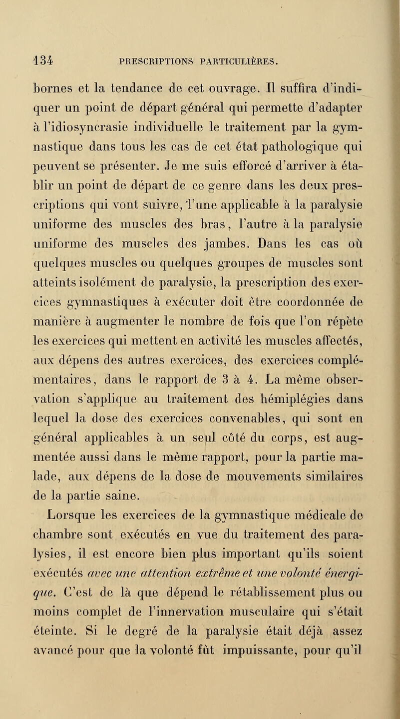 bornes et la tendance de cet ouvrage. Il suffira d'indi- quer un point de départ général qui permette d'adapter à l'idiosyncrasie individuelle le traitement par la gym- nastique dans tous les cas de cet état pathologique qui peuvent se présenter. Je me suis efforcé d'arriver à éta- blir un point de départ de ce genre dans les deux pres- criptions qui vont suivre, l'une applicable à la paralysie uniforme des muscles des bras, l'autre à la paralysie uniforme des muscles des jambes. Dans les cas où quelques muscles ou quelques groupes de muscles sont atteints isolément de paralysie, la prescription des exer- cices gymnastiques à exécuter doit être coordonnée de manière à augmenter le nombre de fois que l'on répète les exercices qui mettent en activité les muscles affectés, aux dépens des autres exercices, des exercices complé- mentaires, dans le rapport de 3 à 4. La même obser- vation s'applique au traitement des hémiplégies dans lequel la dose des exercices convenables, qui sont en général applicables à un seul côté du corps, est aug- mentée aussi dans le même rapport, pour la partie ma- lade, aux dépens de la dose de mouvements similaires de la partie saine. Lorsque les exercices de la gymnastique médicale de chambre sont exécutés en vue du traitement des para- lysies, il est encore bien plus important qu'ils soient exécutés avec une attention extrême et une volonté énergi- que. C'est de là que dépend le rétablissement plus ou moins complet de l'innervation musculaire qui s'était éteinte. Si le degré de la paralysie était déjà assez avancé pour que la volonté fût impuissante, pour qu'il