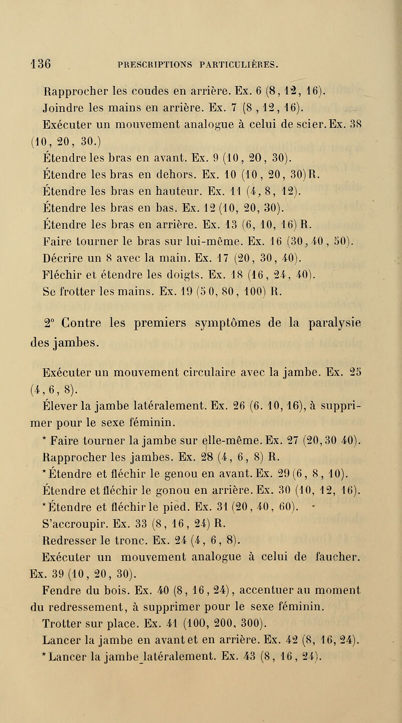 Rapprocher les coudes en arrière. Ex. 6 (8, 12, 46). Joindre les mains en arrière. Ex. 7 (8 , 12, 16). Exécuter un mouvement analogue à celui de scier.Ex. 38 (10, 20, 30.) Étendre les bras en avant. Ex. 9 (10, 20, 30). Étendre les bras en dehors. Ex. 10 (10, 20, 30) R. Étendre les bras en hauteur. Ex. 11 (4, 8, 12). Étendre les bras en bas. Ex. 12 (10, 20, 30). Étendre les bras en arrière. Ex. 13 (6, 10, 16) R. Faire tourner le bras sur lui-même. Ex. 16 (30 j 40 , 50). Décrire un 8 avec la main. Ex. 17 (20, 30, 40). Fléchir et étendre les doigts. Ex. 18 (16, 24, 40). Se frotter les mains. Ex. 19 (5 0, 80, 100) R. 2° Contre les premiers symptômes de la paralysie des jambes. Exécuter un mouvement circulaire avec la jambe. Ex. 25 (4,^6,8). Élever la jambe latéralement. Ex. 26 (6. 10,16), à suppri- mer pour le sexe féminin. * Faire tourner la jambe sur elle-même. Ex. 27 (20,30 40). Rapprocher les jambes. Ex. 28 (4, 6, 8) R. * Étendre et fléchir le genou en avant. Ex. 29 (6, 8 , 10). Étendre etfléchir le gonou en arrière. Ex. 30 (10, 12, 16). * Étendre et fléchir le pied. Ex. 31 (20, 40, 60). • S'accroupir. Ex. 33 (8, 16, 24) R. Redresser le tronc. Ex. 24 (4,6, 8). Exécuter un mouvement analogue à celui de faucher. Ex. 39 (10, 20, 30). Fendre du bois. Ex. 40 (8, 16, 24), accentuer au moment du redressement, à supprimer pour le sexe féminin. Trotter sur place. Ex. 41 (100, 200, 300). Lancer la jambe en avant et en arrière. Ex. 42 (8, 16, 24). * Lancer la jambejatéralement. Ex. 43 (8, 16, 24).