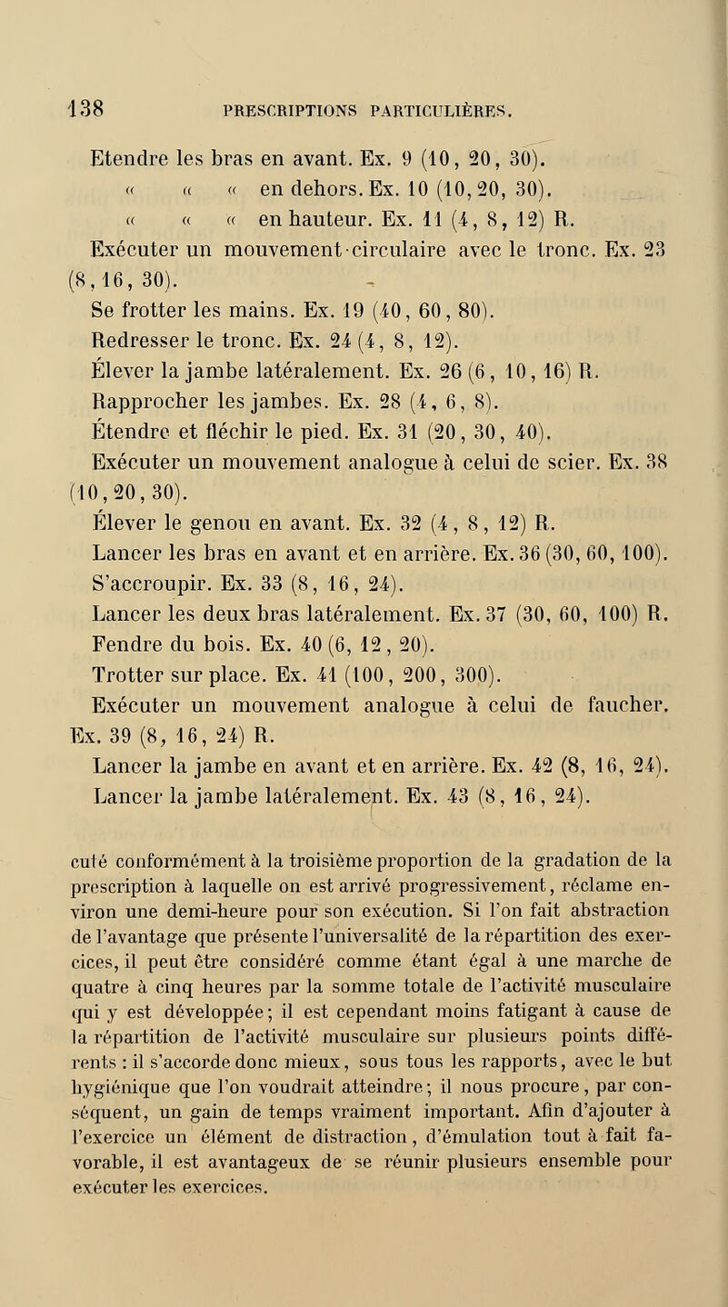 Etendre les bras en avant. Ex. 9 (10, 20, 30). « « « en dehors. Ex. 10 (10,20, 30). « « « en hauteur. Ex. 11 (4, 8, 12) R. Exécuter un mouvement circulaire avec le tronc. Ex. 23 (8,16, 30). Se frotter les mains. Ex. 19 (40, 60, 80). Redresser le tronc. Ex. 24 (4, 8, 12). Élever la jambe latéralement. Ex. 26 (6 , 10, 16) R. Rapprocher les jambes. Ex. 28 (.4, 6, 8). Étendre et fléchir le pied. Ex. 31 (20, 30, 40). Exécuter un mouvement analogue à celui de scier. Ex. 38 (10,20,30). Élever le genou en avant. Ex. 32 (4, 8, 12) R. Lancer les bras en avant et en arrière. Ex. 36 (30, 60,100). S'accroupir. Ex. 33 (8, 16, 24). Lancer les deux bras latéralement. Ex. 37 (30, 60, 100) R. Fendre du bois. Ex. 40 (6, 12 , 20). Trotter surplace. Ex. 41 (100, 200, 300). Exécuter un mouvement analogue à celui de faucher. Ex. 39 (8, 16, 24) R. Lancer la jambe en avant et en arrière. Ex. 42 (8, 16, 24). Lancer la jambe latéralement. Ex. 43 (8, 16 , 24). cuté conformément à la troisième proportion de la gradation de la prescription à laquelle on est arrivé progressivement, réclame en- viron une demi-heure pour son exécution. Si l'on fait abstraction de l'avantage que présente l'universalité de la répartition des exer- cices, il peut être considéré comme étant égal à une marche de quatre à cinq heures par la somme totale de l'activité musculaire qui y est développée ; il est cependant moins fatigant à cause de la répartition de l'activité musculaire sur plusieurs points diffé- rents : il s'accorde donc mieux, sous tous les rapports, avec le but hygiénique que l'on voudrait atteindre; il nous procure, par con- séquent, un gain de temps vraiment important. Afin d'ajouter à l'exercice un élément de distraction, d'émulation tout à fait fa- vorable, il est avantageux de se réunir plusieurs ensemble pour exécuter les exercices.