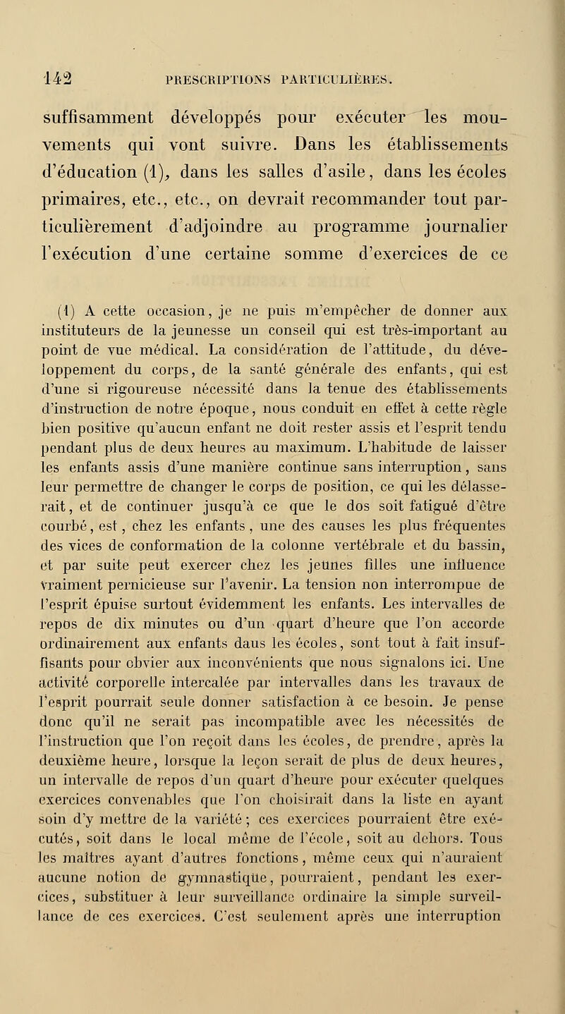suffisamment développés pour exécuter les mou- vements qui vont suivre. Dans les établissements d'éducation (1), dans les salles d'asile, dans les écoles primaires, etc., etc., on devrait recommander tout par- ticulièrement d'adjoindre au programme journalier l'exécution d'une certaine somme d'exercices de ce (1) A cette occasion, je ne puis m'empêcher de donner aux instituteurs de la jeunesse un conseil qui est très-important au point de vue médical. La considération de l'attitude, du déve- loppement du corps, de la santé générale des enfants, qui est d'une si rigoureuse nécessité dans la tenue des établissements d'instruction de notre époque, nous conduit en effet à cette règle bien positive qu'aucun enfant ne doit rester assis et l'esprit tendu pendant plus de deux heures au maximum. L'habitude de laisser les enfants assis d'une manière continue sans interruption, sans leur permettre de changer le corps de position, ce qui les délasse- rait, et de continuer jusqu'à ce que le dos soit fatigué d'être courbé, est, chez les enfants, une des causes les plus fréquentes des vices de conformation de la colonne vertébrale et du bassin, et par suite peut exercer chez les jeunes filles une influence Vraiment pernicieuse sur l'avenir. La tension non interrompue de l'esprit épuise surtout évidemment les enfants. Les intervalles de repos de dix minutes ou d'un quart d'heure que l'on accorde ordinairement aux enfants daus les écoles, sont tout à fait insuf- fisants pour obvier aux inconvénients que nous signalons ici. Une activité corporelle intercalée par inteivalles dans les travaux de l'esprit pourrait seule donner satisfaction à ce besoin. Je pense donc qu'il ne serait pas incompatible avec les nécessités de l'instruction que l'on reçoit dans les écoles, de prendre, après la deuxième heure, lorsque la leçon serait de plus de deux heures, un intervalle de repos d'un quart d'heure pour exécuter quelques exercices convenables que l'on choisirait dans la liste en ayant soin d'y mettre de la variété ; ces exercices pourraient être exé- cutés, soit dans le local même de l'école, soit au dehors. Tous les maîtres ayant d'autres fonctions, même ceux qui n'auraient aucune notion de gymnastique, pourraient, pendant les exer- cices, substituera leur surveillance ordinaire la simple surveil- lance de ces exerciceâ. C'est seulement après une interruption