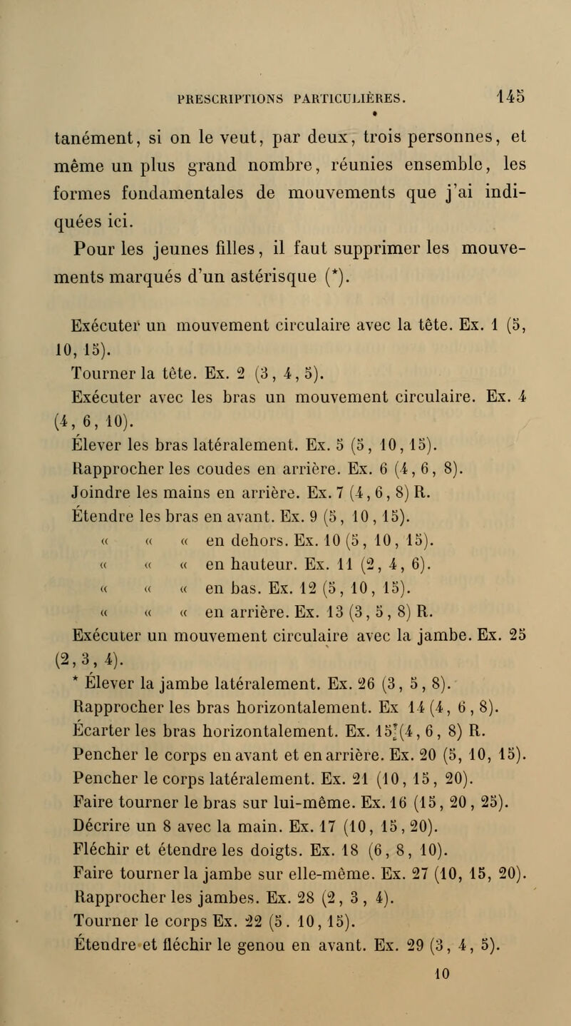 • tanément, si on le veut, par deux, trois personnes, et même un plus grand nombre, réunies ensemble, les formes fondamentales de mouvements que j'ai indi- quées ici. Pour les jeunes filles, il faut supprimer les mouve- ments marqués d'un astérisque (*). Exécuter un mouvement circulaire avec la tête. Ex. 1 (5, 10, 15). Tourner la tête. Ex. 2 (3,4,5). Exécuter avec les bras un mouvement circulaire. Ex. A (4,6,10). Élever les bras latéralement. Ex. 5 (5, 10,15). Rapprocher les coudes en arrière. Ex. 6 (4,6, 8). Joindre les mains en arrière. Ex. 7 (4, 6, 8) R. Étendre les bras en avant. Ex. 9 (5, 10,15). « « « en dehors. Ex. 10 (5, 10, 15). « « « en hauteur. Ex. 11 (2, 4, 6). « « « en bas. Ex. 12 (5, 10, 15). « « « en arrière. Ex. 13 (3, 5 , 8) R. Exécuter un mouvement circulaire avec la jambe. Ex. 25 (2,3,4). * Élever la jambe latéralement. Ex. 26 (3, 5, 8). Rapprocher les bras horizontalement. Ex 14 (4,6, 8). Écarter les bras horizontalement. Ex. 15j(4, 6, 8) R. Pencher le corps en avant et en arrière. Ex. 20 (5, 10, 15). Pencher le corps latéralement. Ex. 21 (10, 15, 20). Faire tourner le bras sur lui-même. Ex. 16 (15, 20 , 25). Décrire un 8 avec la main. Ex. 17 (10, 15, 20). Fléchir et étendre les doigts. Ex. 18 (6, 8, 10). Faire tourner la jambe sur elle-même. Ex. 27 (10, 15, 20). Rapprocher les jambes. Ex. 28 (2, 3 , 4). Tourner le corps Ex. 22 (5. 10, 15). Étendre et fléchir le genou en avant. Ex. 29 (3,4, 5). 10