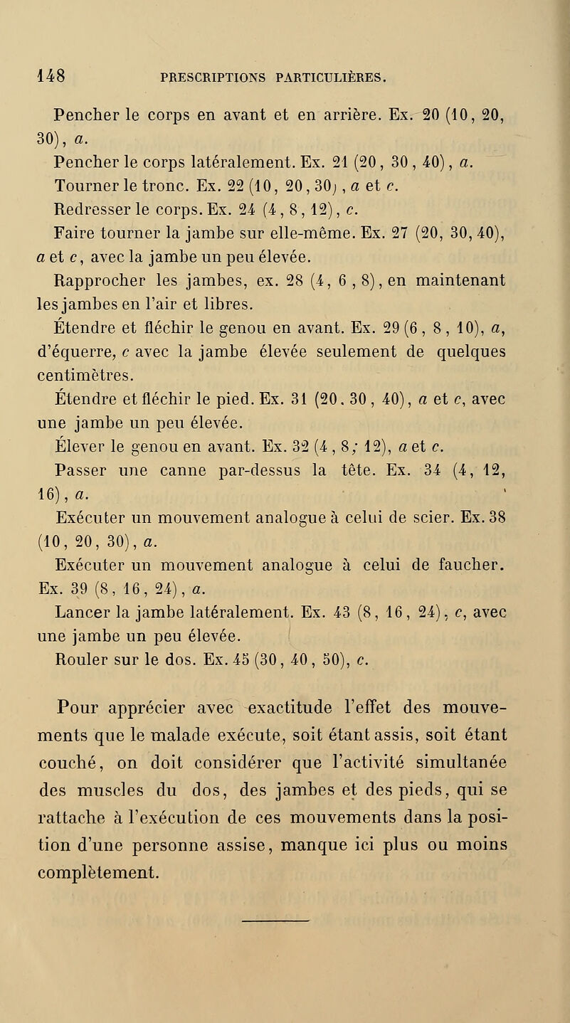 Pencher le corps en avant et en arrière. Ex. 20 (10, 20, 30), a. Pencher le corps latéralement. Ex. 21 (20 , 30 , 40), a. Tourner le tronc. Ex. 22 (10, 20, 30; , a et e. Redresser le corps. Ex. 24 (4,8,12), c. Faire tourner la jambe sur elle-même. Ex. 27 (20, 30, 40), a et c, avec la jambe un peu élevée. Rapprocher les jambes, ex. 28 (4, 6 , 8), en maintenant les jambes en l'air et libres. Étendre et fléchir le genou en avant. Ex. 29 (6 , 8 , 10), a, d'équerre, c avec la jambe élevée seulement de quelques centimètres. Étendre et fléchir le pied. Ex. 31 (20. 30 , 40), a et c, avec une jambe un peu élevée. Élever le genou en avant. Ex. 32 (4 , 8; 12), a et c. Passer une canne par-dessus la tête. Ex. 34 (4, 12, 16), a. Exécuter un mouvement analogue à celui de scier. Ex. 38 (10, 20, 30), a. Exécuter un mouvement analogue à celui de faucher. Ex. 39 (8, 16, 24), a. Lancer la jambe latéralement. Ex. 43 (8, 16, 24), c, avec une jambe un peu élevée. Rouler sur le dos. Ex. 45 (30, 40 , 50), c. Pour apprécier avec exactitude l'effet des mouve- ments que le malade exécute, soit étant assis, soit étant couché, on doit considérer que l'activité simultanée des muscles du dos, des jambes et des pieds, qui se rattache à l'exécution de ces mouvements dans la posi- tion d'une personne assise, manque ici plus ou moins complètement.