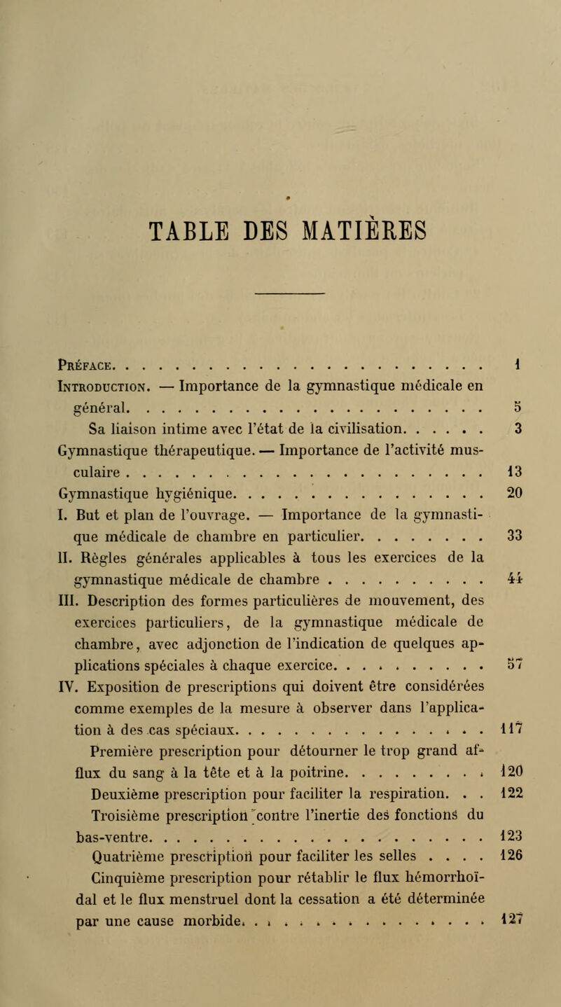 TABLE DES MATIERES Préface 1 Introduction. — Importance de la gymnastique médicale en général 5 Sa liaison intime avec l'état de la civilisation 3 Gymnastique thérapeutique. — Importance de l'activité mus- culaire 13 Gymnastique hygiénique 20 I. But et plan de l'ouvrage. — Importance de la gymnasti- que médicale de chambre en particulier 33 II. Règles générales applicables à tous les exercices de la gymnastique médicale de chambre 44 III. Description des formes particulières de mouvement, des exercices particuliers, de la gymnastique médicale de chambre, avec adjonction de l'indication de quelques ap- plications spéciales à chaque exercice 57 IV. Exposition de prescriptions qui doivent être considérées comme exemples de la mesure à observer dans l'applica- tion à des cas spéciaux 117 Première prescription pour détourner le trop grand af- flux du sang à la tête et à la poitrine 120 Deuxième prescription pour faciliter la respiration. . . 122 Troisième prescription contre l'inertie des fonctions du bas-ventre 123 Quatrième prescription pour faciliter les selles .... 126 Cinquième prescription pour rétablir le flux hémorrhoï- dal et le flux menstruel dont la cessation a été déterminée par une cause morbide. . » . 4 . . 127