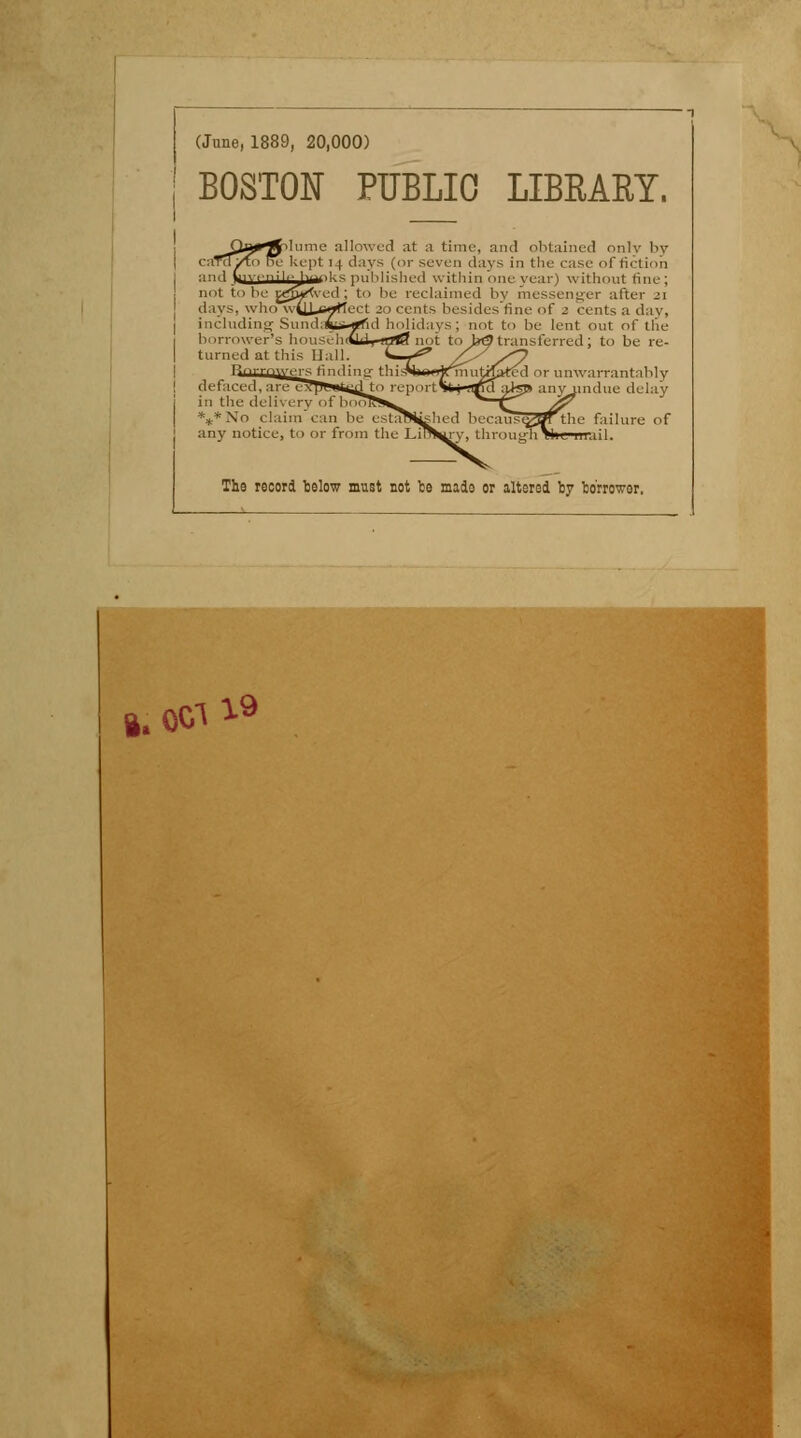 (June, 1889, 20,000) BOSTON PUBLIC LIBRARY. Diurne allowed at a tirae, and obtained onlv by cara/to lîu kept 14 days (or seven days in the case of fiction ■ nui Liy.nji,.|mi-< p.. u .'s i.,-,i within one year) without fine; not to be pg&Kved ; to be reclaimed by messenger after 21 days, who w-yX^^rtect 20 cents besides fine of 2 cents a day, including-Sundafcs-*fid holidays; not to be lent out of tlie transferred ; to be re- lu irrower's houS6h<! turned at this Liai s finding- : defaced, i in the delivery of V Xo claim ean be any notice, to or from the LiT or unwarrantably indue delay the failure of îil. Ths record bslow must not be mado or altered by boriwor, I. 0G1 I9