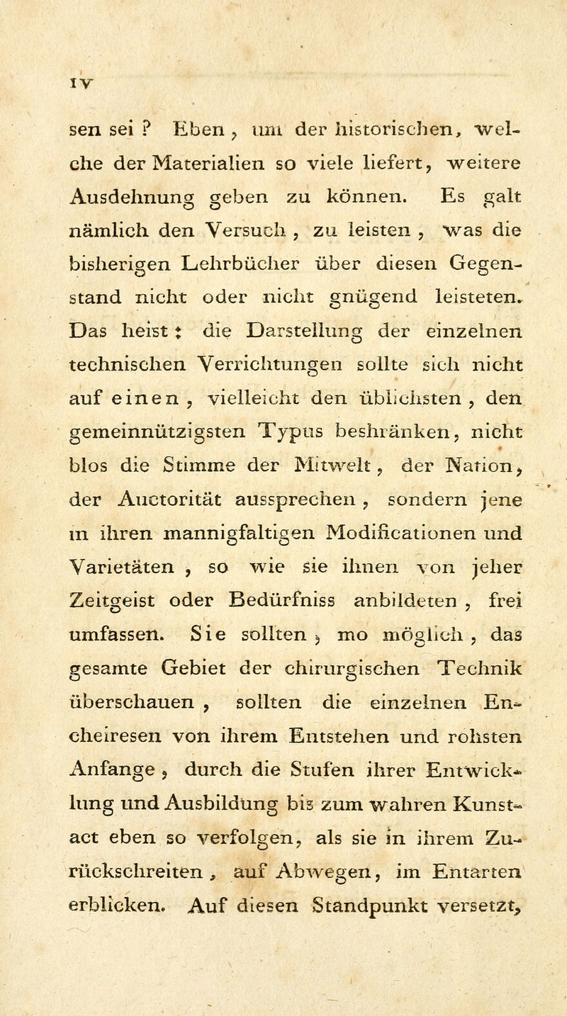 sen sei ? Eben , um der historischen, wel- che der Materialien so viele liefert, weitere Ausdehnung geben zu können. Es galt nämlich den Versuch , zu leisten , was die bisherigen Lehrbücher über diesen Gegen- stand nicht oder nicht gnügend leisteten. Das heist ♦ die Darstellung der einzelnen technischen Verrichtungen sollte sich nicht auf einen , vielleicht den üblichsten , den gemeinnützigsten Typus beshränken, nicht blos die Stimme der Mitwelt, der Nation, der Auctorität aussprechen , sondern jene in ihren mannigfaltigen Modifikationen und Varietäten , so wie sie ihnen von jeher Zeitgeist oder Bedürfniss anbildeten , frei umfassen. Sie sollten $ mo möglich , das gesamte Gebiet der chirurgischen Technik überschauen , sollten die einzelnen En- cheiresen von ihrem Entstehen und rohsten Anfange , durch die Stufen ihrer Entwick* hing und Ausbildung bis zum wahren Kunst- act eben so verfolgen, als sie in ihrem Zu- rückschreiten , auf Abwegen, im Entarten erblicken. Auf diesen Standpunkt versetzt,