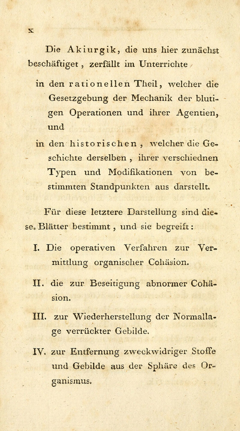 3C Die Akiurgik, die uns hier zunächst beschäftiget , zerfällt im Unterrichte in den rationellen Theil, welcher die Gesetzgebung der Mechanik der bluti- gen Operationen und ihrer Agenden, und in den historischen , welcher die Ge- schichte derselben ? ihrer verschiednen Typen und Modifikationen von be- stimmten Standpunkten aus darstellt. Für diese letztere Darstellung sind die* se. Blätter bestimmt ? und sie begreift: I. Die operativen Verfahren zur Ver- mittlung organischer Cohäsion. II. die zur Beseitigung abnormer Cohä- sion. III. zur Wiederherstellung der Normalla- ge verrückter Gebilde. IV. zur Entfernung zweckwidriger Stoffe und Gebilde aus der Sphäre des Or= ganismus,