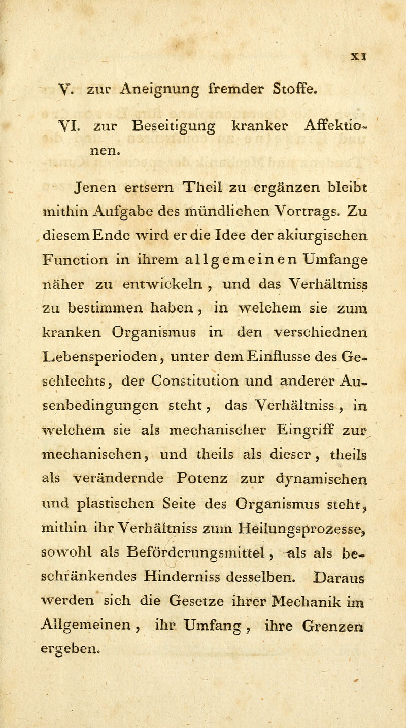 VI. zur Beseitigung kranker Affektio- nen. Jenen ertsern Theii zu ergänzen bleibt mithin Aufgabe des mündlichen Vortrags. Zu diesem Ende wird er die Idee der akiurgischen Function in ihrem allgemeinen Umfange näher zu entwickeln , und das Verhältniss zu bestimmen haben . in welchem sie zum kranken Organismus in den verschiednen Lebensperioden, unter dem Einflüsse des Ge- schlechts , der Constitution und anderer Au«* senbedingungen steht, das Verhältniss , in welchem sie als mechanischer Eingriff zur mechanischen, und theils als dieser, theils als verändernde Potenz zur dynamischen und plastischen Seite des Organismus steht3 mithin ihr Verhältniss zum Heilungsprozesse, sowohl als Beförderungsmittel, -als als be- schränkendes Hinderniss desselben. Daraus werden sich die Gesetze ihrer Mechanik im Allgemeinen , ihr Umfang , ihre Grenzen ergeben.