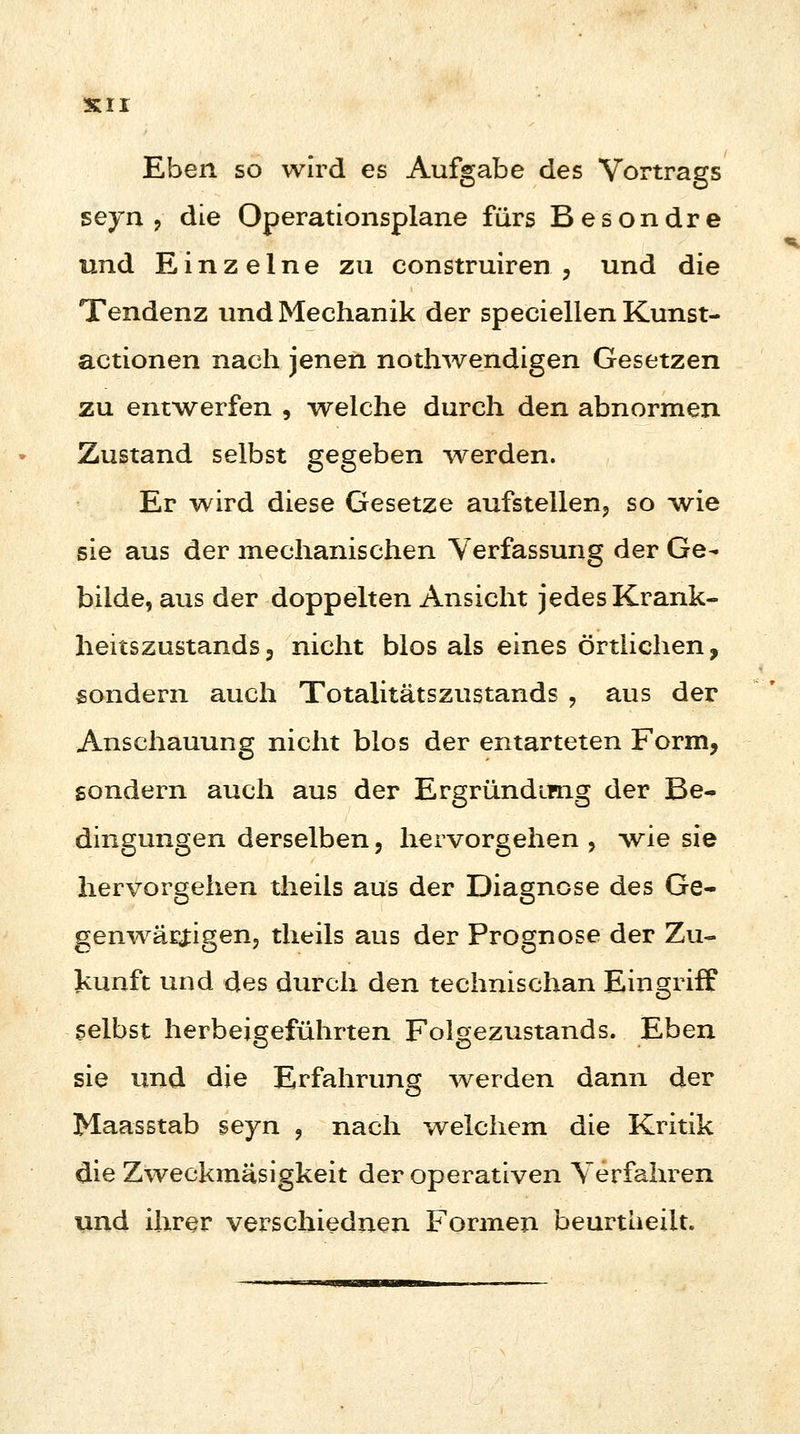 Eben so wird es Aufgabe des Vortrags seyn ? die Operationsplane fürs Besondre und Einzelne zu construiren , und die Tendenz und Mechanik der speciellen Kunst- actionen nach jenen nothwendigen Gesetzen zu entwerfen , welche durch den abnormen Zustand selbst gegeben -werden. Er wird diese Gesetze aufstellen, so wie sie aus der mechanischen Verfassung der Ge- bilde, aus der doppelten Ansicht jedes Krank- heitszustands 3 nicht blos als eines örtlichen, sondern auch Totalitätszustands , aus der Anschauung nicht blos der entarteten Form, sondern auch aus der Ergründimg der Be- dingungen derselben, hervorgehen , -wie sie hervorgehen theils aus der Diagnose des Ge- genwärtigen, theils aus der Prognose der Zu- kunft und des durch den technischen Eingriff selbst herbeigeführten Folgezustands. Eben sie und die Erfahrung werden dann der Maasstab seyn , nach welchem die Kritik die Zweckmäsigkeit der operativen Verfahren und ihrer verschiednen Formen beurtLieiit.