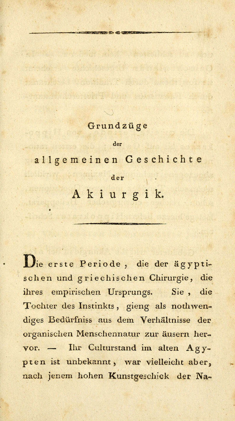 Grundzüge der allgemeinen Geschichte der A k i u r g i k. JL/ie erste Periode 9 die der ägypti- schen und griechischen Chirurgie, die ihres empirischen Ursprungs. Sie , die Tochter des Instinkts , gieng als notwen- diges Bedürfniss aus dem Verhältnisse der organischen Menschennatur zur äusern her- vor. — Ihr Culturstand im alten Ägy- pten ist unbekannt $ war vielleicht aber, nach jenem hohen Kunstgeschick der Na«