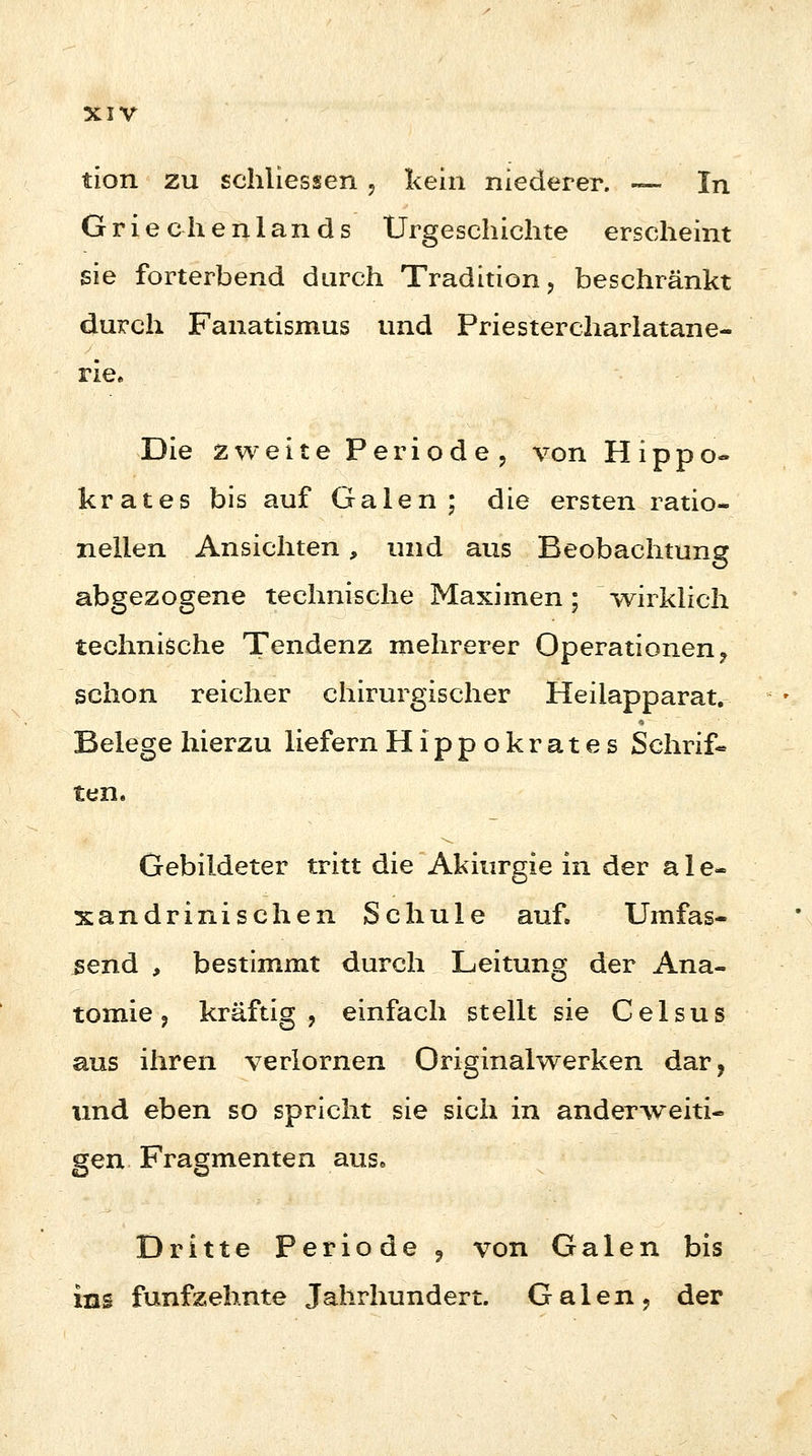 tion zu schiiessen , kein niederer. — In Griechenlands Urgeschichte erscheint sie forterbend durch Tradition, beschränkt durch Fanatismus und Priestercharlatane- rie» Die zweite Periode, von Hippo- krates bis auf Galen; die ersten ratio- nellen Ansichten, und aus Beobachtung abgezogene technische Maximen; wirklich technische Tendenz mehrerer Operationen, schon reicher chirurgischer Heilapparat. Belege hierzu liefern Hippokrates Schrif- ten. Gebildeter tritt die Akitirgie in der a 1 e- xandrinisehen Schule auf. Umfas- send , bestimmt durch Leitung der Ana- tomie, kräftig, einfach stellt sie Celsus aus ihren verlornen Originalwerken dar, und eben so spricht sie sich in anderweiti- gen Fragmenten aus. Dritte Periode 9 von Galen bis ins fünfzehnte Jahrhundert. Galen, der