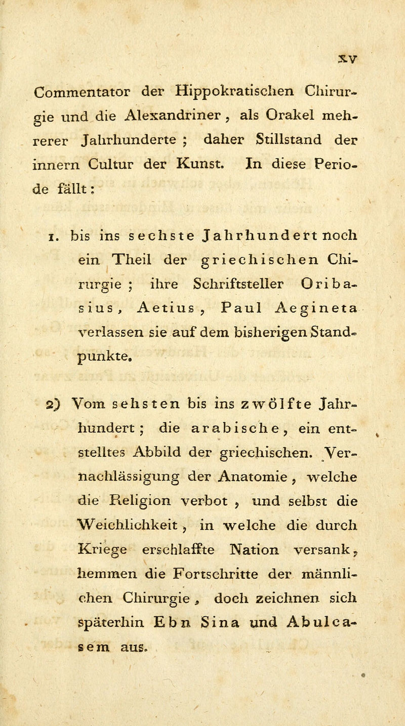 Commentator der Hippokratischen Chirur- gie und die Alexandriner , als Orakel meh- rerer Jahrhunderte ; daher Stillstand der innern Cultur der Kunst. In diese Perio- de fällt: i. bis ins s echste Jahrhundert noch ein Theil der griechischen Chi- rurgie ; ihre Schriftsteller Oriba- sius, Aetius , Paul Aegineta verlassen sie auf dem bisherigen Stand« punkte. 2) Vom sehsten bis ins zwölfte Jahr- hundert ; die arabische, ein ent- stelltes Abbild der griechischen. Ver- nachlässigung der Anatomie ? welche die Religion verbot , und selbst die Weichlichkeit -f in welche die durch Kriege erschlaffte Nation versank ? hemmen die Fortschritte der männli- chen Chirurgie , doch zeichnen sich späterhin E b n S i na und Ab ul c a- s e m aus.