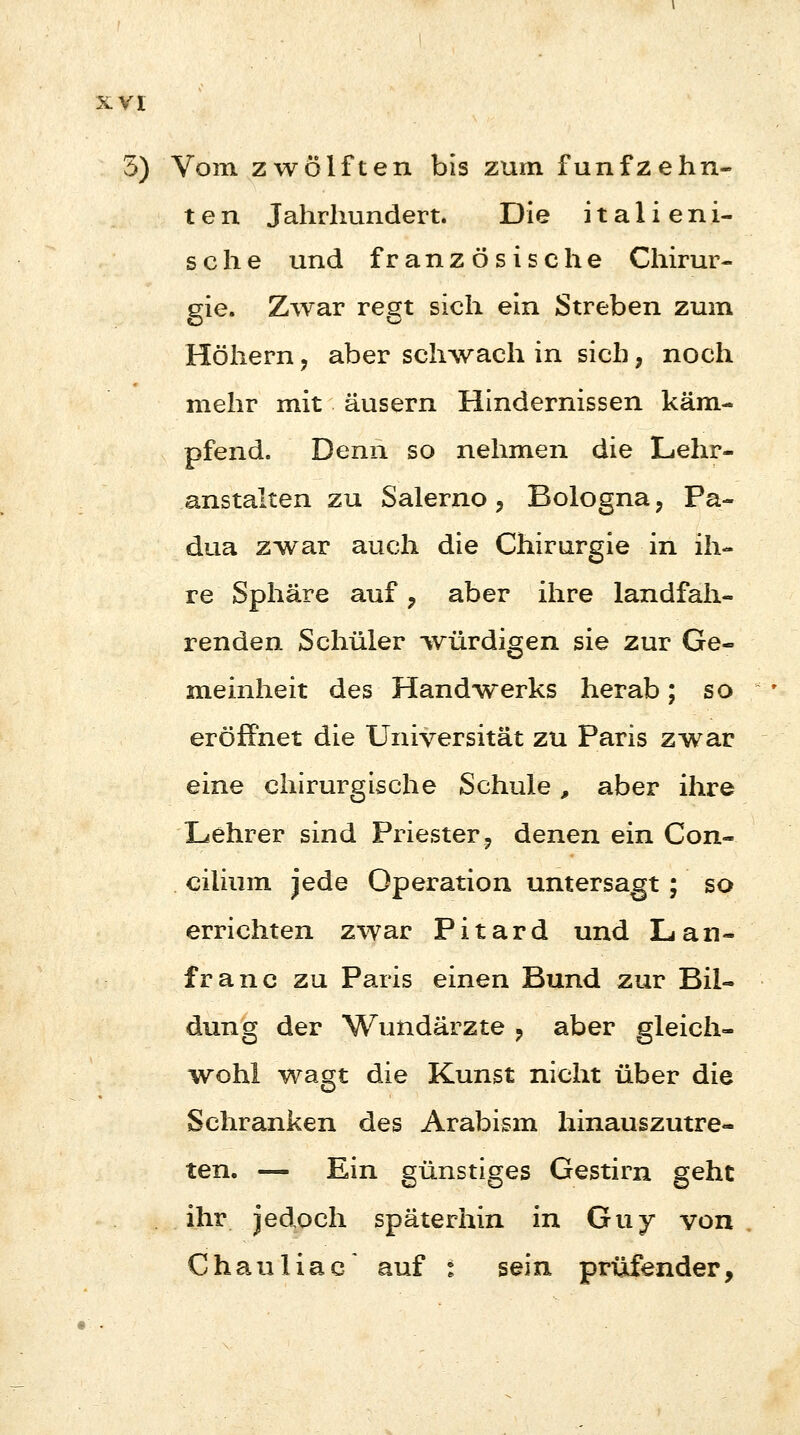 5) Vom zwölften bis zum fünfzehn- ten Jahrhundert. Die italieni- sche und französische Chirur- gie. Zwar regt sich ein Streben zum Höhern ? aber schwach in sich, noch mehr mit äusern Hindernissen käm- pfend. Denn so nehmen die Lehr- anstalten zu Salerno , Bologna, Pa- dua zwar auch die Chirurgie in ih- re Sphäre auf ? aber ihre landfah- renden Schüler würdigen sie zur Ge- meinheit des Handwerks herab; so eröffnet die Universität zu Paris zwar eine chirurgische Schule , aber ihre Lehrer sind Priester ? denen ein Con- cilium jede Operation untersagt ; so errichten zwar Pitard und Lan- franc zu Paris einen Bund zur Bil- dung der Wundärzte ? aber gleich- wohl wagt die Kunst nicht über die Schranken des Arabism hinauszutre- ten. — Ein günstiges Gestirn geht ihr jedoch späterhin in Guy von Chauliac auf * sein prüfender,