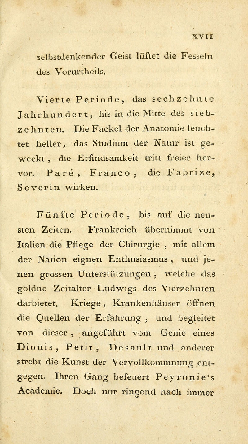 selbstdenkender Geist lüftet die Fesseln des Vorurtheils. Vierte Periode, das sechzehnte Jahrhundert, his in die Mitte des sieb- zehnten. Die Fackel der Anatomie leuch- tet heller, das Studium der Natur ist ge- weckt , die Erfindsamkeit tritt freier her- vor. Pare, Franco, die Fabrize, Severin wirken. Fünfte Periode, bis auf die neu- sten Zeiten. Frankreich übernimmt von Italien die Pflege der Chirurgie , mit allem der Nation eignen Enthusiasmus , und je- nen grossen Unterstützungen , welehe das goldne Zeitalter Ludwigs des Vierzehnten darbietet, Kriege, Krankenhäuser öffnen die Quellen der Erfahrung , und begleitet von dieser , angeführt vom Genie eines Dionis , Petit, Desault und anderer strebt die Kunst der Vervollkommnung ent- gegen. Ihren Gang befeuert Peyronie's Academie. Doch nur ringend nach immer
