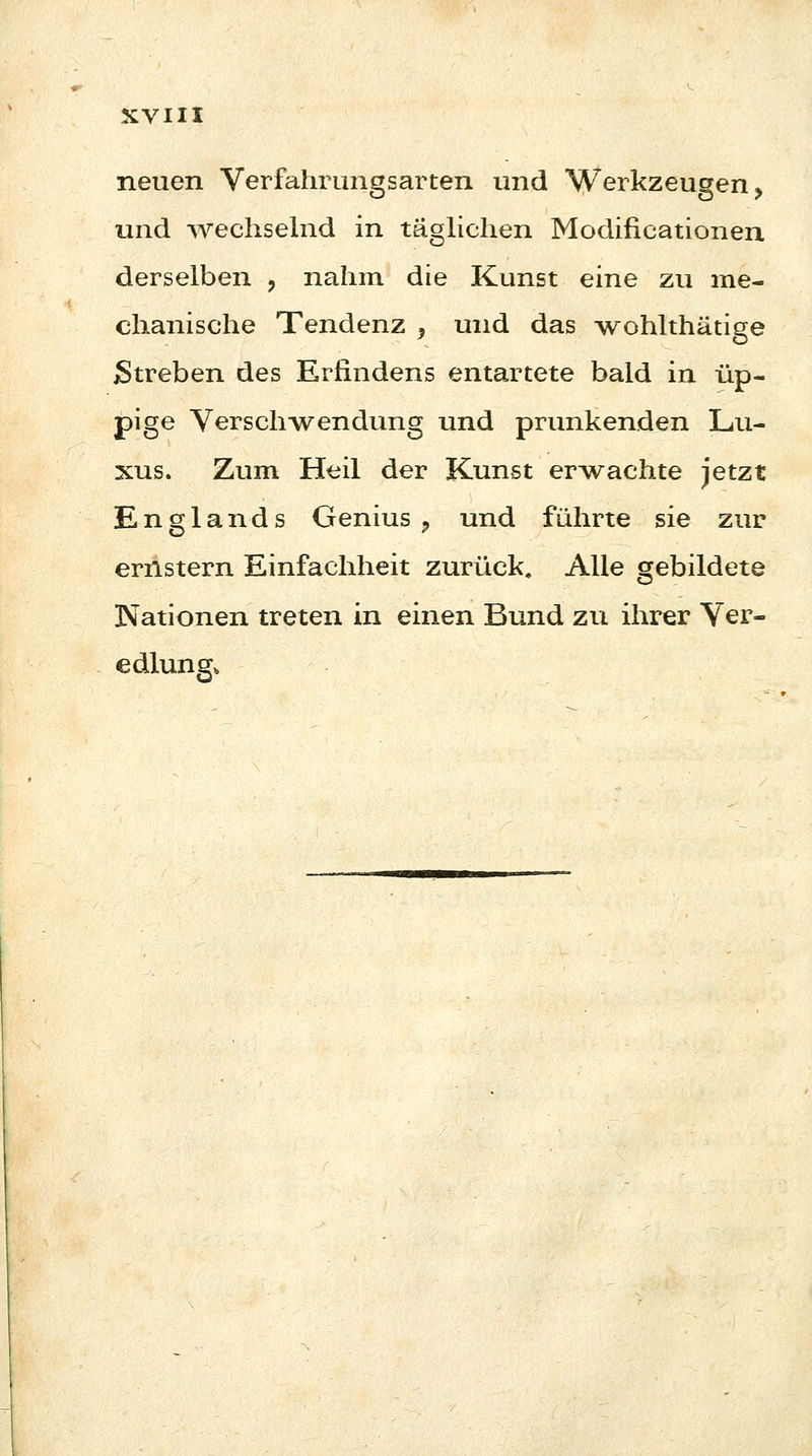 neuen Verfahnmgsarten und Werkzeugen, und wechselnd in täglichen Modificationen derselben ? nahm die Kunst eine zu me- chanische Tendenz 9 und das wohlthätige Streben des Erfindens entartete bald in üp- pige Verschwendung und prunkenden Lu- xus. Zum Heil der Kunst erwachte jetzt Englands Genius , und führte sie zur ernstern Einfachheit zurück. Alle gebildete Nationen treten in einen Bund zu ihrer Ver- edlung,