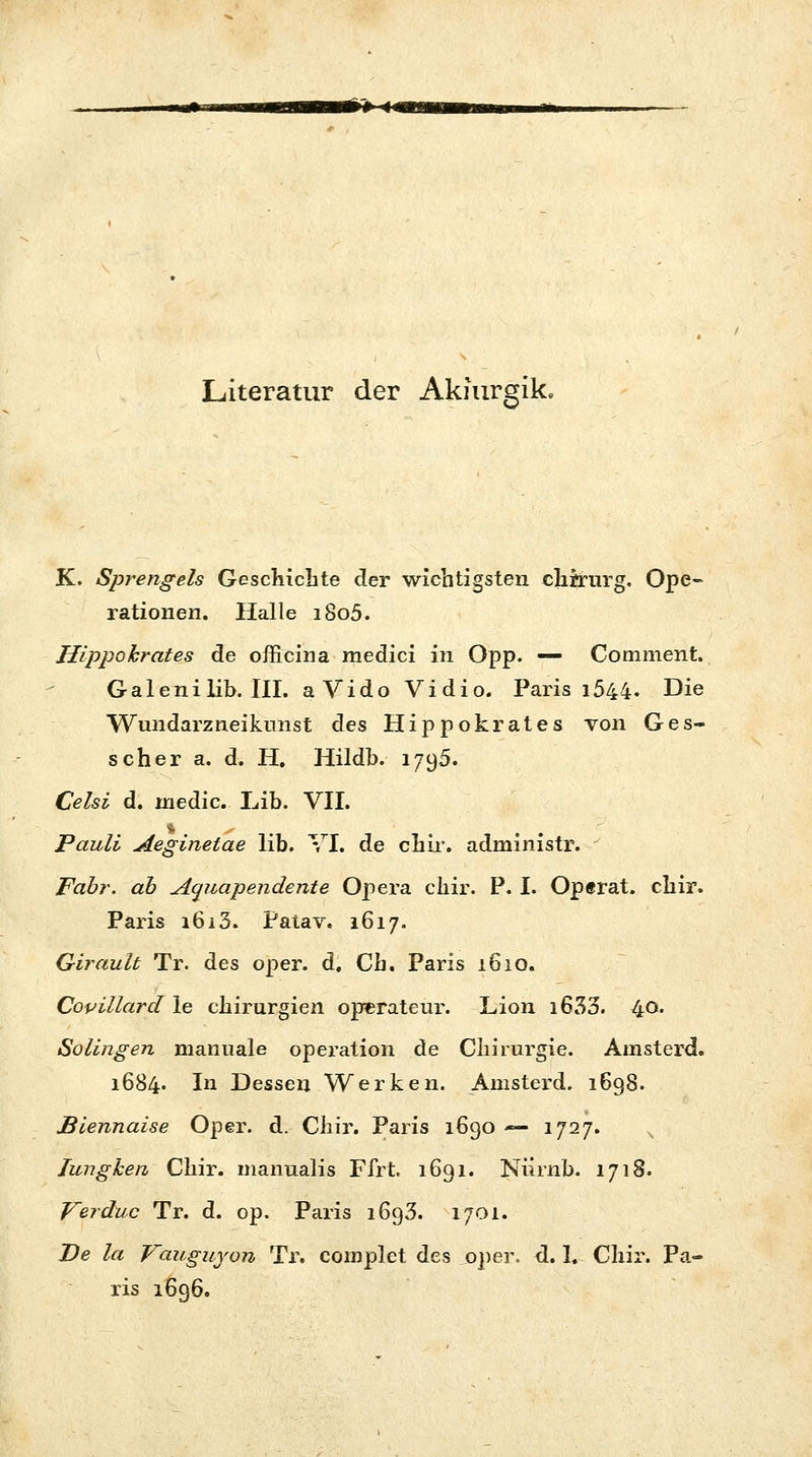 *#-« Literatur der Akmrgik, K. Sprengeis Geschichte der wichtigsten chrrurg. Ope- rationen. Halle i8o5. Hippohrates de officina medici in Opp. — Comment. Galenilib. III. aVido Vidio. Paris 1544. Die Wundarzneikunst des Hippokrates von Ges- scher a. d. H. Hildb. 1795. Celsi d. niedic. Lib. VII. * ■' . Pauli Aeginetae lib. VI. de chir. administr. - Fabr. ab Aauapendente Opera chir. P. I. Op«rat. chir. Paris i6i3. Patav. 1617. Girault Tr. des oper. d. Ch. Paris 1610. Copillard le Chirurgien Operateur. Lion i633. 40. Solingen manuale Operation de Chirurgie. Amsterd. 1684. In Dessen Werken. Amsterd. 1698. Biennaise Oper. d. Chir. Paris 1690 — 1727. N Iunghen Chir. manualis Ffrt. 1691. Nürnb. 1718. Verduc Tr. d. op. Paris 1693. 1701. De la Vauguyon Tr. complet des oper. d. 1. Chir. Pa- ris 1696.
