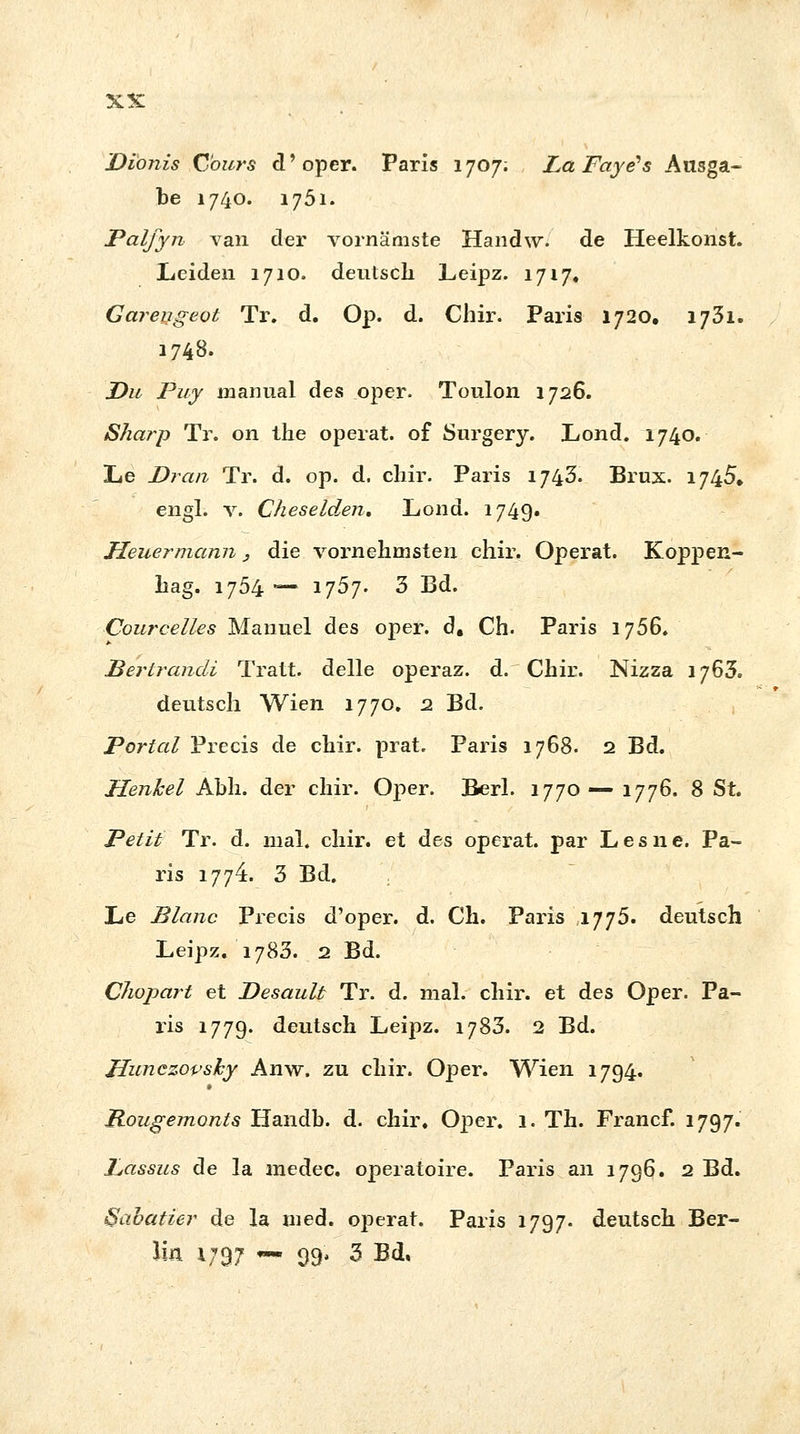 Dionis Cours d'oper. Paris 1707; LaFaye's Ausga- be 1740. 1751. Palfyn van der vornämste Handw. de Heelkonst. Leiden 1710. deutsch Leipz. 1717. Garengeot Tr. d. Op. d. Chir. Paris 1720. 1731. 1748. Du Puy mannal des oper. Toulon 1726. Sharp Tr. on the operat. of Surgery. Lond. 1740. Le Dran Tr. d. op. d. chir. Paris 1743. Brux. 1745, engl. v. Cheselden. Lond. 1749. Heuer mann, die vornehmsten chir. Operat. Koppen- hag. 1754 — 1757. 3 Bd. Coureelles Manuel des oper. d. Ch. Paris 1756. Bertrandi Tratt. delle operaz. d. Chir. Nizza 1763. deutsch Wien 1770. 2 Bd. Portal Precis de chir. prat. Paris 1768. 2 Bd. Henkel Abh. der chir. Oper. Berl. 1770 — 1776. 8 St. Petit Tr. d. mal. chir. et des operat. par Lesne, Pa- ris 1774. 3 Bd. Le Plane Precis d'oper. d. Ch. Paris 1775. deutsch Leipz. 1783. 2 Bd. Chopart et Desault Tr. d. mal. chir. et des Oper. Pa- ris 1779. deutsch Leipz. 1783. 2 Bd. Hunczopsky Anw. zu chir. Oper. Wien 1794. Rougemonts Handb. d. chir. Oper. 1. Th. Francf. 1797. Lassus de la medec. operatoire. Paris an 1796. 2 Bd. Sabatier de la med. operat. Paris 1797. deutsch Ber- lin 1797 — 99. 3 Bd.
