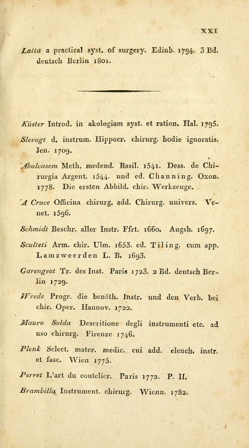 Latta a practical syst, of surgery. Edinb. 1794. 3 Bd, deutsch Berlin 1801. Küster Introd. in akologiam syst, et ration. Hai. 1796. Slevogt d. instrum. Hippocr. chirurg. hodie ignoratis. Jen. 1709. \Abulcasem Meth. medend. Basil. i54i. Dess. de Chi- rurgia Argent. 1644. und ed. Clianning. Oxon. 1778. Die ersten Abbild, cbir. Werkzeuge, A Cruce Officina chirurg, add. Chirurg, univers. Ve- net. 1596. Schmidt Beschr. aller Instr. Ffrt. 1660. Augsb. 1697. Sculteti Arm. chir. Ulm. i653. ed. Tiling. cum app. Lamzweerden L. B# 1693. Garengeot Tr. des Inst. Paris 1723. 2 Bd. deutsch Ber- lin 1729. Wrede Progr. die benöth. Instr. und den Verb, bei chir. Oper. Hannov. 1722. Mauro Solda Descritione degli instrumenti etc. ad uso chirurg. Firenze 1746. Plenk Select. mater. medic. cui add. elench. instr, et fasc. Wien 1775. Perret L'art du coutelier. Paris 1772. P. II. Brambilla Instrument, chirurg. Wienn. 1782.