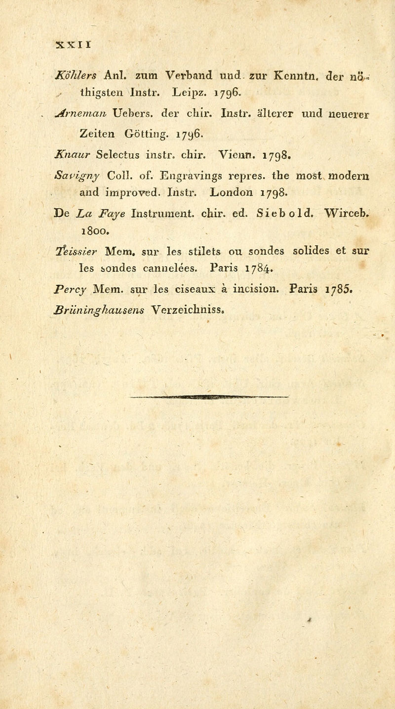 xxir Köhlers Anl. zum Verband und. zur Kenntn, der no-* thigsten Instr. Leipz. 1796. Arnemaii Uebers. der cbir. Instr. älterer und neuerer Zeiten Götting. 1796. Knaur Selectus instr. chir. Vienn. 1798. Savigny Coli. of. Engravings repres. tbe most modern and improved. Instr. London 1798. De La Faje Instrument, chir. ed. S i e b o 1 d. Wirceb. 1800, 'feissier Mem. sur les stilets ou sondes solides et sur les sondes cannelees. Paris 1784. Percy Mem. sur les ciseaux a incision. Paris 1785. Brüninghausens Verzeicliniss,