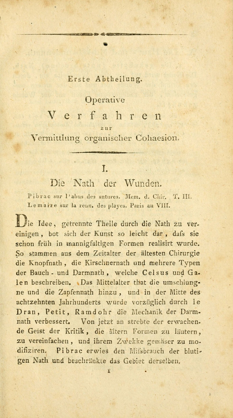 Erste Abtheilung. Operative Verfahren zur Vermittlung organischer Cohaesioiic I. Die Nath der Wunden. jpibrac sur 1' abus des sutures. Mem. d. Clifr. T. III. Lemaire sur la reun. des playes. Paris an VIII. Di 'ie Idee > getrennte Theile durch die Nath zu ver- einigen , bot sich der Kunst so leicht dar , dafs sie schon früh in mannigfaltigen Formen realisirt wurde. So stammen aus dem Zeitalter der ältesten Chirurgie die Knopfnath , die Kirschnernath und mehrere Typen der Bauch- und Darmnath , welche Celsus und Ga- len beschreiben. Das Mittelalter that die umschlung- ne und die Zapfennath hinzu , und in der Mitte des achtzehnten Jahrhunderts wurde vorzüglich durch le Dran, Petit, Ramdohr die Mechanik der Darm- nath verbessert» Von jetzt an strebte der erwachen- de Geist der Kritik, die altern Formen zu iüutern, zu vereinfachen , und ihrem Zwekke gemäser zu mo- difiziren. Pibrac erwies den Miisbraucb der bluti- gen Nath und beschränkte das Gebiet derselben,