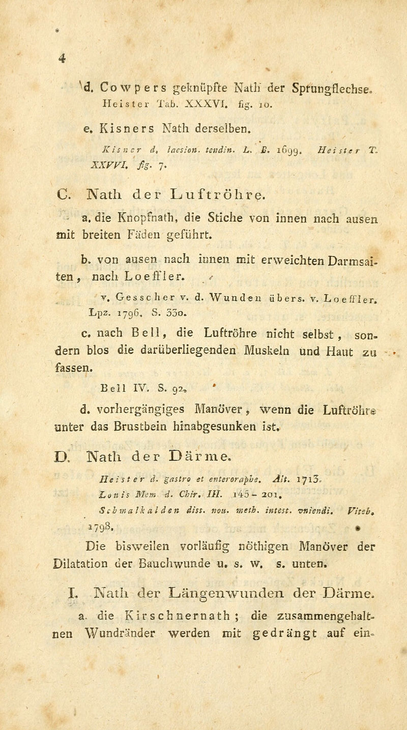 ^d. Cowpers geknüpfte Nath* der Sprungflechse. Heister Tab. XXXVI. fig. 10. e, Kisners Nath derselben. Kisncr d, laesion. tenäin. L. £. 1699. Heister T„ XXFVI. fig. 7. C. Nath der Luftröhre. 2. die Knopfnath, die Stiche von innen nach ausen mit breiten Fäden geführt. b. von ausen nach innen mit erweichten Darmsai- ten , nach Loeffler. • v. Gesscher v. d. Wunden übers, v. Loeffler. Lpz. 1796. S. 53o. c. nach Bell, die Luftröhre nicht selbst, son- dern blos die darüberliegenden Muskeln und Haut zu * fassen. Bell IV. S. 92, d. vorhergängiges Manöver, wenn die Luftröhre unter das Brustbein hinabgesunken ist, D, Nath der Därme. Heister d. gastro et enterorapbe. Alt. Ijl5c Lottts Mem d. Chrr, III. i45- 201. Scbmalk al den diss. nou. meth. intest, vnienäi. Viteb» 1798, » Die bisweilen vorläufig nöthigen Manöver der Dilatation der Bauchwunde u. s. w. s. unten. L Nath der Längen wunden der Därme. a. die Kirschnernath ; die zusammengehalt- nen Wundränder werden mit gedrängt auf ein-