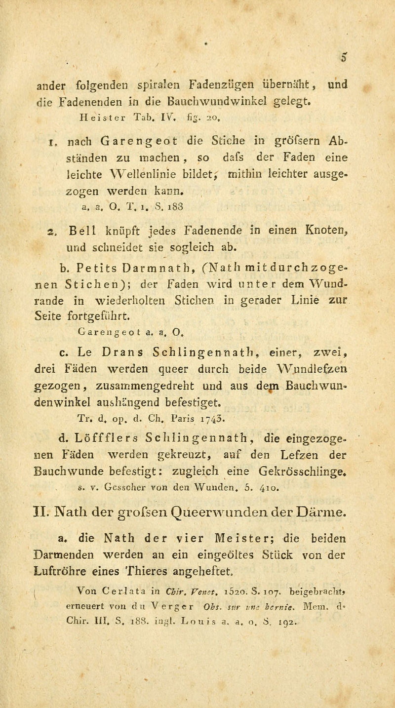ander folgenden spiralen Fadenzügen übernäht, und die Fadenenden in die Bauchwundwinkel gelegt. Heister Tab. IV. fig. 20, 1, nach Garengeot die Stiche in gröfsern Ab- ständen zu machen, so dafs der Faden eine leichte Wellenlinie bildet,' mithin leichter ausge- zogen werden kann. a. a. O. T. 1. S. i83 2. Bell knüpft jedes Fadenende in einen Knoten, und schneidet sie sogleich ab. b. Petits Darmnath, (Nath mit durchzoge- nen Stichen); der Faden wird unter dem Wund- rande in wiederholten Stichen in gerader Linie zur Seite fortgeführt. Garengeot a. a. O. c. Le Dräns Schlingennath, einer, zwei, drei Fäden werden queer durch beide Wundlefzen gezogen, zusammengedreht und aus depi Bauchwun- denwinkel aushängend befestiget. Tr. d. op. d. Ch. Paris 1743. d. Löffflers Sc Illingen nath , die eingezoge- nen Fäden werden gekreuzt, auf den Lefzen der Bauchwunde befestigt: zugleich eine Gekrösschlinge» s. v. Gcsscher von den Wunden. 5. 410. II. Nath der grofsen Queerwunden der Därme. a. die Nath der vier Meister; die beiden Darmenden werden an ein eingeöltes Stück von der Luftröhre eines Thieres angeheftet Von Cerlata in Chir, Venet. i520. S. 107. beigebracht? erneuert von an Verger Obs. stir uns bernie. Mem. d°